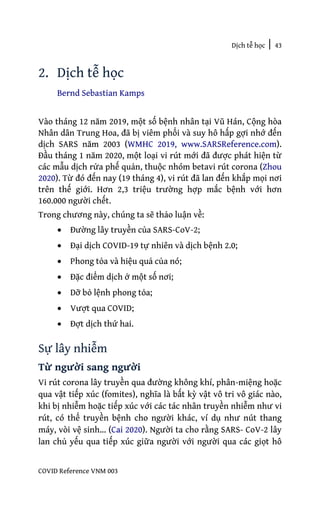 Dịch tễ học | 43
COVID Reference VNM 003
2. Dịch tễ học
Bernd Sebastian Kamps
Vào tháng 12 năm 2019, một số bệnh nhân tại Vũ Hán, Cộng hòa
Nhân dân Trung Hoa, đã bị viêm phổi và suy hô hấp gợi nhớ đến
dịch SARS năm 2003 (WMHC 2019, www.SARSReference.com).
Đầu tháng 1 năm 2020, một loại vi rút mới đã được phát hiện từ
các mẫu dịch rửa phế quản, thuộc nhóm betavi rút corona (Zhou
2020). Từ đó đến nay (19 tháng 4), vi rút đã lan đến khắp mọi nơi
trên thế giới. Hơn 2,3 triệu trường hợp mắc bệnh với hơn
160.000 người chết.
Trong chương này, chúng ta sẽ thảo luận về:
• Đường lây truyền của SARS-CoV-2;
• Đại dịch COVID-19 tự nhiên và dịch bệnh 2.0;
• Phong tỏa và hiệu quả của nó;
• Đặc điểm dịch ở một số nơi;
• Dỡ bỏ lệnh phong tỏa;
• Vượt qua COVID;
• Đợt dịch thứ hai.
Sự lây nhiễm
Từ người sang người
Vi rút corona lây truyền qua đường không khí, phân-miệng hoặc
qua vật tiếp xúc (fomites), nghĩa là bất kỳ vật vô tri vô giác nào,
khi bị nhiễm hoặc tiếp xúc với các tác nhân truyền nhiễm như vi
rút, có thể truyền bệnh cho người khác, ví dụ như nút thang
máy, vòi vệ sinh… (Cai 2020). Người ta cho rằng SARS- CoV-2 lây
lan chủ yếu qua tiếp xúc giữa người với người qua các giọt hô
 