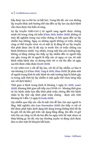 44 | CovidReference.com/vn
Kamps – Hoffmann
hấp được tạo ra khi ho và hắt hơi. Trong khi đó, các con đường
lây truyền khác ảnh hưởng thế nào đến sự lây lan của dịch bệnh
vẫn chưa được tìm hiểu rõ ràng.
Sự lây truyền SARS-CoV-2 từ người sang người được chứng
minh chỉ trong vòng vài tuần (Chan 2020, Rothe 2020). Không rõ
mức độ nghiêm trọng của triệu chứng có liên quan đến sự lây
nhiễm hay không. Ngay cả những người không có triệu chứng
cũng có thể truyền virut và có một tỷ lệ đáng kể sự lây truyền
thứ phát được cho là đã xảy ra trước khi có triệu chứng của
bệnh (Nishiura 2020). Tuy nhiên, trong một báo cáo trường hợp,
không có bằng chứng cho thấy sự lây nhiễm đến 16 người tiếp
xúc gần, trong đó 10 người là tiếp xúc có nguy cơ cao, từ một
bệnh nhân bệnh nhẹ và dương tính với vi rút lên đến 18 ngày
sau khi được chẩn đoán (Scott 2020).
Vi rút SARS-CoV-2 rất dễ lây lan, với hệ số lây nhiễm cơ bản R
vào khoảng 2,5 (Chan 2020, Tang B 2020, Zhao 2020). [R phản ánh
số người trung bình bị mắc bệnh do một trường hợp bị bệnh gây
ra trong suốt thời kỳ lây nhiễm ở một quần thể chưa từng tiếp
xúc với dịch bệnh.]
Thời gian ủ bệnh trung bình là khoảng 5 ngày (Li 2020, Lauer
2020). Khoảng thời gian nối tiếp của COVID-19 - khoảng thời gian
từ lúc bệnh nhân ban đầu khởi phát triệu chứng đến khi bệnh
nhân bị lây thứ cấp khởi phát triệu chứng - được ước tính
khoảng từ 5 đến 7,5 ngày (Cereda 2020).
Lây nhiễm qua tiếp xúc vẫn là một chủ đề làm cho mọi người lo
lắng. Một nghiên cứu (van Doremalen 2020) cho thấy vi rút có
thể được phát hiện dưới dạng khí dung (trong không khí) tối đa
ba giờ, tối đa bốn giờ trên vật dụng bằng đồng, lên đến 24 giờ
trên bìa các tông và tối đa hai đến ba ngày trên bề mặt nhựa và
thép không gỉ. Do đó, rửa tay thường xuyên và đúng cách được
đưa ra như một lời khuyên bắt buộc.
 