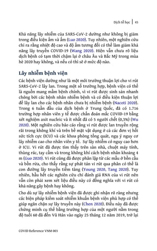 Dịch tễ học | 45
COVID Reference VNM 003
Khả năng lây nhiễm của SARS-CoV-2 dường như không bị giảm
trong điều kiện ẩm và ấm (Luo 2020). Tuy nhiên, một nghiên cứu
chỉ ra rằng nhiệt độ cao và độ ẩm tương đối có thể làm giảm khả
năng lây truyền COVID-19 (Wang 2020). Hiện vẫn chưa rõ liệu
dịch bệnh có tạm thời chậm lại ở châu Âu và Bắc Mỹ trong mùa
hè 2020 hay không, và nếu có thì sẽ ở mức độ nào.
Lây nhiễm bệnh viện
Các bệnh viện dường như là một môi trường thuận lợi cho vi rút
SARS-CoV-2 lây lan. Trong một số trường hợp, bệnh viện có thể
là nguồn mang mầm bệnh chính, vì vi rút được sinh sản nhanh
chóng bởi các bệnh nhân nhiễm bệnh và có điều kiện thuận lợi
để lây lan cho các bệnh nhân chưa bị nhiễm bệnh (Nacoti 2020).
Trong 6 tuần đầu của dịch bệnh ở Trung Quốc, đã có 1.716
trường hợp nhân viên y tế được chẩn đoán mắc COVID-19 bằng
xét nghiệm axit nucleic và ít nhất đã có 5 người chết (0,3%) (Wu
2020). Một nghiên cứu báo cáo rằng vi rút được lan truyền rộng
rãi trong không khí và trên bề mặt vật dụng ở cả các đơn vị hồi
sức tích cực (ICU) và các khoa phòng tổng quát, ngụ ý nguy cơ
lây nhiễm cao cho nhân viên y tế. Sự lây nhiễm có nguy cao hơn
ở ICU. Vi rút đã được tìm thấy trên sàn nhà, chuột máy tính,
thùng rác, tay cầm và trong không khí cách bệnh nhân khoảng 4
m (Guo 2020). Vi rút cũng đã được phân lập từ các mẫu ở bồn cầu
và bồn rửa, cho thấy rằng sự phát tán vi rút qua phân có thể là
con đường lây truyền tiềm tàng (Young 2020, Tang 2020). Tuy
nhiên, hầu hết các nghiên cứu chỉ đánh giá RNA của vi rút nên
vẫn còn phải xem xét liệu điều này có đồng nghĩa với vi rút có
khả năng gây bệnh hay không.
Cho dù sự lây nhiễm bệnh viện đã được ghi nhận rõ ràng nhưng
các biện pháp kiểm soát nhiễm khuẩn bệnh viện phù hợp có thể
giúp ngăn chặn sự lây truyền này (Chen 2020). Điều này đã được
chứng minh cụ thể bằng trường hợp của một người nằm trong
độ tuổi 60 đã đến Vũ Hán vào ngày 25 tháng 12 năm 2019, trở lại
 