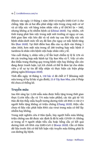 46 | CovidReference.com/vn
Kamps – Hoffmann
Illinois vào ngày 13 tháng 1 năm 2020 và truyền SARS-CoV-2 cho
chồng. Mặc dù cả hai đều phải nhập viện trong cùng một cơ sở
và có tiếp xúc với hàng trăm nhân viên y tế (HCW) (n = 348),
nhưng không ai bị nhiễm bệnh cả (Ghinai 2020). Tuy nhiên, với
tình trạng phải làm việc trong một môi trường có nguy cơ cao,
thời gian làm việc kéo dài và vệ sinh tay sau khi tiếp xúc với
bệnh nhân dưới mức tối ưu đã làm cho nguy cơ mắc bệnh tăng
lên (Ran 2020). Tại thời điểm ban đầu của vụ dịch vào tháng 3
năm 2020, hơn một nửa trong số 200 trường hợp mắc bệnh ở
Sardinia là nhân viên bệnh viện hoặc nhân viên y tế.
Vào cuối tháng 3, nhân viên y tế lần lượt chiếm tỷ lệ là 12% và
8% các trường hợp mắc bệnh tại Tây Ban Nha và Ý. Việc có nên
đeo khẩu trang thường quy trong bệnh viện hay không vẫn còn
đang được tranh luận. Lợi ích chính có thể là đem lại cho nhân
viên y tế sự tự tin để tiếp nhận và thực hiện các biện pháp
phòng ngừa (Klompas 2020).
Tính đến ngày 18 tháng 4, 130 bác sĩ đã chết ở Ý (khoảng một
nửa trong số họ là bác sĩ gia đình), 23 ở Tây Ban Nha, còn ở Pháp
thì chưa có thống kê.
Truyền máu
Sau khi sàng lọc 2.430 mẫu máu được hiến tặng trong thời gian
thực (1.656 tiểu cầu và 774 máu toàn phần), các tác giả từ Vũ
Hán đã tìm thấy mẫu huyết tương dương tính với RNA vi rút ở 4
người hiến tặng không có triệu chứng (Chang 2020). Hiện vẫn
chưa rõ liệu việc phát hiện RNA của virut trong máu có thể lây
nhiễm hay không.
Trong một nghiên cứu ở Hàn Quốc, bảy người hiến máu không
triệu chứng sau đó được xác định là đã bị mắc COVID-19. Không
ai trong số 9 người nhận tiểu cầu hoặc hồng cầu có kết quả
dương tính với RNA của SARS-CoV-2 (Kwon 2020). Cần có thêm
dữ liệu trước khi có thể kết luận việc truyền máu không phải là
con đường lây bệnh.
 