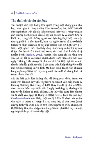 48 | CovidReference.com/vn
Kamps – Hoffmann
Tàu du lịch và tàu sân bay
Tàu du lịch chở một lượng lớn người trong một không gian nhỏ
hẹp. Vào ngày 3 tháng 2 năm 2020, 10 trường hợp COVID-19 đã
được ghi nhận trên tàu du lịch Diamond Princess. Trong vòng 24
giờ, những hành khách xấu số này đã bị cách ly và được đưa ra
khỏi tàu, trong khi những người còn lại cũng thực hiện cách ly
nhưng phải ở lại tàu. Sau đó, hơn 700 người trong số 3.700 hành
khách và nhân viên tàu có kết quả dương tính với SAR-CoV-2 (~
20%). Một nghiên cứu cho thấy rằng nếu không có bất kỳ sự can
thiệp nào thì sẽ có 2.920 (79%) trong số 3.700 hành khách sẽ bị
nhiễm bệnh (Rocklov 2020). Nghiên cứu cũng chỉ ra rằng nếu
việc sơ tán tất cả các hành khách được thực hiện sớm hơn vào
ngày 3 tháng 2 thì số người nhiễm chỉ là 76. Hiện tại, tất cả các
tàu du lịch đều phải neo đậu ở các cảng trên khắp thế giới và đối
mặt với một tương lai vô định. Mô hình kinh doanh vận chuyển
hàng ngàn người từ nơi này sang nơi khác có lẽ sẽ không khả thi
trong nhiều năm tới.
Các tàu hải quân lớn dường như dễ bùng phát dịch. Trong vụ
dịch trên tàu sân bay USS Theodore Roosevelt vào cuối tháng 3,
khoảng 600 thủy thủ trong số 4.800 thủy thủ đã bị nhiễm SARS-
CoV-2 (xem thêm mục Diễn tiến ở ngày 30 tháng 3); khoảng 60%
người vẫn không có triệu chứng. Một thủy thủ đang làm nhiệm
vụ đã chết vào ngày 17 tháng 4 (USNI News). Trên tàu sân bay
Charles-de-Gaulle của Pháp, một vụ dịch lớn đã được xác nhận
vào ngày 17 tháng 4. Trong số 1.760 thủy thủ, có đến 1.046 (59%)
dương tính với SARS-CoV-2, 500 (28%) người có triệu chứng, 24
(1,3%) thủy thủ phải nhập viện, 8 người cần phải thở oxy và một
người phải được chăm sóc đặc biệt.
 