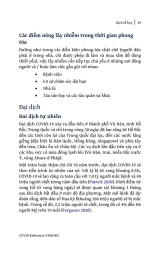 Dịch tễ học | 49
COVID Reference VNM 003
Các điểm nóng lây nhiễm trong thời gian phong
tỏa
Dường như trong các điều kiện phong tỏa chặt chẽ (người dân
phải ở trong nhà, chỉ được phép đi làm và mua sắm đồ dùng
thiết yếu), việc lây nhiễm vẫn tiếp tục chủ yếu ở những nơi đông
người và / hoặc làm việc gần gũi với nhau:
• Bệnh viện
• Cơ sở chăm sóc dài hạn
• Nhà tù
• Tàu sân bay và các tàu quân sự khác
Đại dịch
Đai dịch tự nhiên
Đại dịch COVID-19 xảy ra đầu tiên ở thành phố Vũ Hán, tỉnh Hồ
Bắc, Trung Quốc và chỉ trong vòng 30 ngày đã lan rộng từ Hồ Bắc
đến các tỉnh còn lại của Trung Quốc đại lục, đến các nước láng
giềng (đặc biệt là Hàn Quốc, Hồng Kông, Singapore) và phía tây
đến Iran, Châu Âu và Châu Mỹ. Các vụ dịch lớn đầu tiên xảy ra ở
các khu vực có mùa đông lạnh lẽo (Vũ Hán, Iran, miền Bắc nước
Ý, vùng Alsace ở Pháp).
Một trăm hoặc thậm chí chỉ 50 năm trước, đại dịch COVID-19 sẽ
theo tiến trình tự nhiên của nó. Với tỷ lệ tử vong khoảng 0,5%,
COVID-19 sẽ lan rộng ra toàn cầu với 7,0 tỷ người mắc bệnh và 40
triệu người chết trong năm đầu tiên (Patrick 2020). Đỉnh điểm tử
vong (số tử vong hàng ngày) sẽ được quan sát khoảng 3 tháng
sau khi dịch bắt đầu ở mức độ địa phương. Một mô hình đã dự
đoán rằng, 80% dân số Hoa Kỳ (khoảng 260 triệu người) sẽ bị mắc
bệnh. Trong số đó, 2,2 triệu người sẽ chết, trong đó có 4% đến 8%
người Mỹ trên 70 tuổi (Ferguson 2020).
 