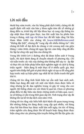 | 5
Lời nói đầu
Mười bảy năm trước, vào lúc bùng phát dịch SARS, chúng tôi đã
quyết định viết một văn bản y khoa ngắn tóm tắt về những gì
đang diễn ra, trình bày dữ liệu khoa học và cung cấp thông tin
cập nhật theo thời gian thực. Sau khi xuất bản ba phiên bản
trong 6 tháng, một tạp chí khoa học đã kết luận rằng Tài liệu
tham khảo SARS của chúng tôi (www.SARSReference.com)
“không đặc biệt”, nhưng đã “cung cấp rất nhiều thông tin”. Khi
chúng tôi biết về đại dịch do chủng vi rút corona mới vào giữa
tháng 1 năm 2020, chúng tôi ngay lập tức cảm thấy rằng đã đến
lúc lặp lại công việc quý báu của chúng tôi.
Trong khi SARS-CoV-2 dường như đã được kiểm soát ở Trung
Quốc, thì dịch bệnh đang di chuyển nhanh về phương tây. Chỉ
vài tuần trước các việc này dường như không thể xảy ra - áp đặt
và thực thi các biện pháp kiểm dịch nghiêm ngặt và cách ly hàng
triệu người - hiện đang là một thực tế ở nhiều quốc gia. Mọi
người trên khắp thế giới sẽ phải thích nghi và tạo ra lối sống phù
hợp trước một sự kiện phức tạp nhất kể từ Chiến tranh thế giới
thứ II.
Chúng tôi tin rằng tình hình hiện tại cần một loại sách mới.
Nhân loại đang đối mặt với một căn bệnh chưa được hiểu rõ
ràng nhưng lại đe dọa nghiêm trọng và gây tử vong cho con
người. Hệ thống chăm sóc sức khỏe bị quá tải. Chưa có phương
pháp điều trị đặc hiệu nào được chứng minh có hiệu quả, vacci-
ne sẽ không có sẵn trong thời gian sắp tới. Tình trạng như vậy đã
không tồn tại kể từ đại dịch cúm năm 1918.
Chúng tôi tin rằng việc hiểu biết dịch bệnh rất quan trọng trong
khi những thông tin đang được cung cấp quá nhiều, với hàng
chục bài báo khoa học được xuất bản mỗi ngày, tin tức về hàng
trăm nghiên cứu đang được lên kế hoạch hoặc đang được thực
hiện cũng như các phương tiện truyền thông thì lẫn lộn giữa các
 