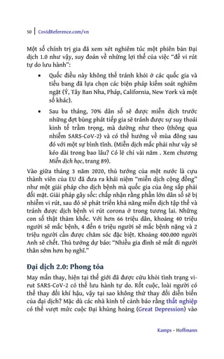 50 | CovidReference.com/vn
Kamps – Hoffmann
Một số chính trị gia đã xem xét nghiêm túc một phiên bản Đại
dịch 1.0 như vậy, suy đoán về những lợi thế của việc “để vi rút
tự do lưu hành”:
• Quốc điều này không thể tránh khỏi ở các quốc gia và
tiểu bang đã lựa chọn các biện pháp kiểm soát nghiêm
ngặt (Ý, Tây Ban Nha, Pháp, California, New York và một
số khác).
• Sau ba tháng, 70% dân số sẽ được miễn dịch trước
những đợt bùng phát tiếp gia sẽ tránh được sự suy thoái
kinh tế trầm trọng, mà dường như theo (thông qua
nhiễm SARS-CoV-2) và có thể hướng về mùa đông sau
đó với một sự bình tĩnh. (Miễn dịch mắc phải như vậy sẽ
kéo dài trong bao lâu? Có lẽ chỉ vài năm . Xem chương
Miễn dịch học, trang 89).
Vào giữa tháng 3 năm 2020, thủ tướng của một nước là cựu
thành viên của EU đã đưa ra khái niệm “miễn dịch cộng đồng”
như một giải pháp cho dịch bệnh mà quốc gia của ông sắp phải
đối mặt. Giải pháp gây sốc: chấp nhận rằng phần lớn dân số sẽ bị
nhiễm vi rút, sau đó sẽ phát triển khả năng miễn dịch tập thể và
tránh được dịch bệnh vi rút corona ở trong tương lai. Những
con số thật thảm khốc. Với hơn 66 triệu dân, khoảng 40 triệu
người sẽ mắc bệnh, 4 đến 6 triệu người sẽ mắc bệnh nặng và 2
triệu người cần được chăm sóc đặc biệt. Khoảng 400.000 người
Anh sẽ chết. Thủ tướng dự báo: “Nhiều gia đình sẽ mất đi người
thân sớm hơn họ nghĩ.”
Đại dịch 2.0: Phong tỏa
May mắn thay, hiện tại thế giới đã được cứu khỏi tình trạng vi-
rut SARS-CoV-2 có thể lưu hành tự do. Rốt cuộc, loài người có
thể thay đổi khí hậu, vậy tại sao không thử thay đổi diễn biến
của đại dịch? Mặc dù các nhà kinh tế cảnh báo rằng thất nghiệp
có thể vượt mức cuộc Đại khủng hoảng (Great Depression) vào
 