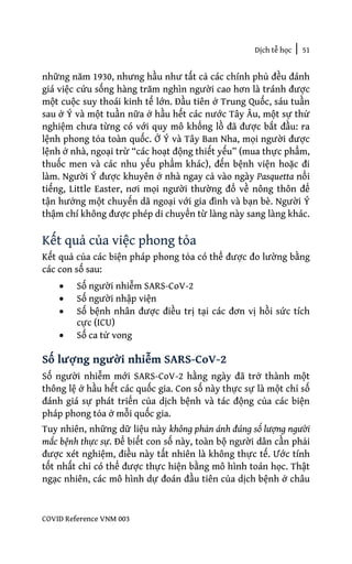 Dịch tễ học | 51
COVID Reference VNM 003
những năm 1930, nhưng hầu như tất cả các chính phủ đều đánh
giá việc cứu sống hàng trăm nghìn người cao hơn là tránh được
một cuộc suy thoái kinh tế lớn. Đầu tiên ở Trung Quốc, sáu tuần
sau ở Ý và một tuần nữa ở hầu hết các nước Tây Âu, một sự thử
nghiệm chưa từng có với quy mô khổng lồ đã được bắt đầu: ra
lệnh phong tỏa toàn quốc. Ở Ý và Tây Ban Nha, mọi người được
lệnh ở nhà, ngoại trừ “các hoạt động thiết yếu” (mua thực phẩm,
thuốc men và các nhu yếu phẩm khác), đến bệnh viện hoặc đi
làm. Người Ý được khuyên ở nhà ngay cả vào ngày Pasquetta nổi
tiếng, Little Easter, nơi mọi người thường đổ về nông thôn để
tận hưởng một chuyến dã ngoại với gia đình và bạn bè. Người Ý
thậm chí không được phép di chuyển từ làng này sang làng khác.
Kết quả của việc phong tỏa
Kết quả của các biện pháp phong tỏa có thể được đo lường bằng
các con số sau:
• Số người nhiễm SARS-CoV-2
• Số người nhập viện
• Số bệnh nhân được điều trị tại các đơn vị hồi sức tích
cực (ICU)
• Số ca tử vong
Số lượng người nhiễm SARS-CoV-2
Số người nhiễm mới SARS-CoV-2 hằng ngày đã trở thành một
thông lệ ở hầu hết các quốc gia. Con số này thực sự là một chỉ số
đánh giá sự phát triển của dịch bệnh và tác động của các biện
pháp phong tỏa ở mỗi quốc gia.
Tuy nhiên, những dữ liệu này không phản ánh đúng số lượng người
mắc bệnh thực sự. Để biết con số này, toàn bộ người dân cần phải
được xét nghiệm, điều này tất nhiên là không thực tế. Ước tính
tốt nhất chỉ có thể được thực hiện bằng mô hình toán học. Thật
ngạc nhiên, các mô hình dự đoán đầu tiên của dịch bệnh ở châu
 