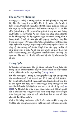 56 | CovidReference.com/vn
Kamps – Hoffmann
Các nước và châu lục
Vào ngày 23 tháng 1, Trung Quốc đã ra lệnh phong tỏa quy mô
lớn đầu tiên trong lịch sử. Tiếp đến là các nước châu Âu vào 6
tuần sau đó. Đáng kinh ngạc, hầu như không có quốc gia châu Âu
nào thực sự chuẩn bị cho đại dịch COVID-19 mặc dù tất cả đều
nhìn thấy những gì đã xảy ra ở Trung Quốc trong hơn một tháng
đó. Đến khi các nước châu Âu ban bố các biện pháp phong tỏa thì
nó lại không được áp đặt nghiêm ngặt và nhanh chóng như ở
Trung Quốc. Ở một số quốc gia, việc phong tỏa được tăng dần
trong nhiều ngày (Ý), trong khi ở các quốc gia khác, hệ thống tàu
điện ngầm vẫn tiếp tục hoạt động và rất đông người vẫn vui vẻ
chạy bộ trên đường phố (Paris, Pháp). Như vậy, ngay từ đầu, rõ
ràng dịch bệnh ở châu Âu sẽ cần nhiều hơn vài ngày hoặc vài
tuần so với ở Trung Quốc để giảm số ca mắc bệnh và tử vong. Các
đoạn sau đây tóm tắt các đặc điểm nổi bật của dịch bệnh ở một
số nơi:
Trung Quốc
Sự lan rộng ra toàn quốc đến tất cả các tỉnh của Trung Quốc vào
tháng 1 năm 2020 được thúc đẩy bởi các du khách đã đến Vũ Hán
trước Lễ hội mùa xuân truyền thống (Zhong 2020).
Bắt đầu vào ngày 23 tháng 1, Trung Quốc đã áp đặt lệnh phong
tỏa toàn bộ dân số ở Vũ Hán và sau đó là toàn bộ tỉnh Hồ Bắc.
Đây là một điều đáng kinh ngạc, xuất hiện lần đầu tiên trong lịch
sử loài người mà ngay cả các chuyên gia cũng không dám mơ
ước đến: kiềm chế dịch bệnh do một loại vi rút rất dễ lây lan (Lau
2020). Áp đặt các biện pháp phong tỏa nghiêm ngặt đối với người
dân ở các khu vực có nguy cơ cao hiện đang được các quốc gia
trên thế giới thực hiện, có thể thêm hoặc bớt đi một số biện
pháp để đạt hiệu quả hơn.
Hình 6 đã chứng minh sớm nhất là bốn tuần sau khi phong tỏa
Vũ Hán, các biện pháp nghiêm ngặt này mới có khả năng ngăn
 