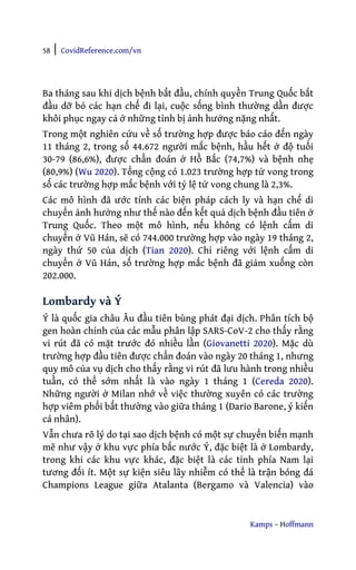 58 | CovidReference.com/vn
Kamps – Hoffmann
Ba tháng sau khi dịch bệnh bắt đầu, chính quyền Trung Quốc bắt
đầu dỡ bỏ các hạn chế đi lại, cuộc sống bình thường dần được
khôi phục ngay cả ở những tỉnh bị ảnh hưởng nặng nhất.
Trong một nghiên cứu về số trường hợp được báo cáo đến ngày
11 tháng 2, trong số 44.672 người mắc bệnh, hầu hết ở độ tuổi
30-79 (86,6%), được chẩn đoán ở Hồ Bắc (74,7%) và bệnh nhẹ
(80,9%) (Wu 2020). Tổng cộng có 1.023 trường hợp tử vong trong
số các trường hợp mắc bệnh với tỷ lệ tử vong chung là 2,3%.
Các mô hình đã ước tính các biện pháp cách ly và hạn chế di
chuyển ảnh hưởng như thế nào đến kết quả dịch bệnh đầu tiên ở
Trung Quốc. Theo một mô hình, nếu không có lệnh cấm di
chuyển ở Vũ Hán, sẽ có 744.000 trường hợp vào ngày 19 tháng 2,
ngày thứ 50 của dịch (Tian 2020). Chỉ riêng với lệnh cấm di
chuyển ở Vũ Hán, số trường hợp mắc bệnh đã giảm xuống còn
202.000.
Lombardy và Ý
Ý là quốc gia châu Âu đầu tiên bùng phát đại dịch. Phân tích bộ
gen hoàn chỉnh của các mẫu phân lập SARS-CoV-2 cho thấy rằng
vi rút đã có mặt trước đó nhiều lần (Giovanetti 2020). Mặc dù
trường hợp đầu tiên được chẩn đoán vào ngày 20 tháng 1, nhưng
quy mô của vụ dịch cho thấy rằng vi rút đã lưu hành trong nhiều
tuần, có thể sớm nhất là vào ngày 1 tháng 1 (Cereda 2020).
Những người ở Milan nhớ về việc thường xuyên có các trường
hợp viêm phổi bất thường vào giữa tháng 1 (Dario Barone, ý kiến
cá nhân).
Vẫn chưa rõ lý do tại sao dịch bệnh có một sự chuyển biến mạnh
mẽ như vậy ở khu vực phía bắc nước Ý, đặc biệt là ở Lombardy,
trong khi các khu vực khác, đặc biệt là các tỉnh phía Nam lại
tương đối ít. Một sự kiện siêu lây nhiễm có thể là trận bóng đá
Champions League giữa Atalanta (Bergamo và Valencia) vào
 