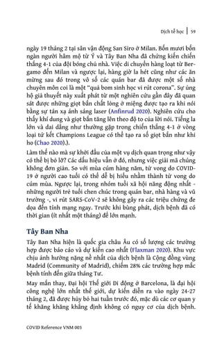 Dịch tễ học | 59
COVID Reference VNM 003
ngày 19 tháng 2 tại sân vận động San Siro ở Milan. Bốn mươi bốn
ngàn người hâm mộ từ Ý và Tây Ban Nha đã chứng kiến chiến
thắng 4-1 của đội bóng chủ nhà. Việc di chuyển hàng loạt từ Ber-
gamo đến Milan và ngược lại, hàng giờ la hét cũng như các ăn
mừng sau đó trong vô số các quán bar đã được một số nhà
chuyên môn coi là một “quả bom sinh học vi rút corona”. Sự ủng
hộ giả thuyết này xuất phát từ một nghiên cứu gần đây đã quan
sát được những giọt bắn chất lỏng ở miệng được tạo ra khi nói
bằng sự tán xạ ánh sáng laser (Anfinrud 2020). Nghiên cứu cho
thấy khí dung và giọt bắn tăng lên theo độ to của lời nói. Tiếng la
lớn và dai dẳng như thường gặp trong chiến thắng 4-1 ở vòng
loại tứ kết Champions League có thể tạo ra số giọt bắn như khi
ho (Chao 2020).).
Làm thế nào mà sự khởi đẩu của một vụ dịch quan trọng như vậy
có thể bị bỏ lỡ? Các dấu hiệu vẫn ở đó, nhưng việc giải mã chúng
không đơn giản. So với mùa cúm hàng năm, tử vong do COVID-
19 ở người cao tuổi có thể dễ bị hiểu nhầm thành tử vong do
cúm mùa. Ngược lại, trong nhóm tuổi xã hội năng động nhất -
những người trẻ tuổi chen chúc trong quán bar, nhà hàng và vũ
trường -, vi rút SARS-CoV-2 sẽ không gây ra các triệu chứng đe
dọa đến tính mạng ngay. Trước khi bùng phát, dịch bệnh đã có
thời gian (ít nhất một tháng) để lớn mạnh.
Tây Ban Nha
Tây Ban Nha hiện là quốc gia châu Âu có số lượng các trường
hợp được báo cáo và dự kiến cao nhất (Flaxman 2020). Khu vực
chịu ảnh hưởng nặng nề nhất của dịch bệnh là Cộng đồng vùng
Madrid (Community of Madrid), chiếm 28% các trường hợp mắc
bệnh tính đến giữa tháng Tư.
May mắn thay, Đại hội Thế giới Di động ở Barcelona, là đại hội
công nghệ lớn nhất thế giới, dự kiến diễn ra vào ngày 24-27
tháng 2, đã được hủy bỏ hai tuần trước đó, mặc dù các cơ quan y
tế khăng khăng khẳng định không có nguy cơ của dịch bệnh.
 