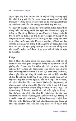 60 | CovidReference.com/vn
Kamps – Hoffmann
Quyết định này được đưa ra sau khi một số công ty công nghệ
lớn nhất (cùng với LG, Facebook, Sony và Vodafone) từ chối
tham gia vì sợ lây nhiễm trên quy mô lớn từ những người tham
dự. Đây là cú đánh đầu tiên vào ngành du lịch Tây Ban Nha.
Vào ngày 14 tháng 3, Chính phủ Tây Ban Nha đã ban hành “tình
trạng khẩn cấp” trong mười lăm ngày, kéo dài đến sau ngày 26
tháng tư. Bây giờ nó đã được gia hạn đến ngày 9 tháng 5, mặc dù
trẻ em dưới 12 tuổi sẽ có thể đi lại vào ngày 27 tháng tư. Di
chuyển tự do của công dân chỉ được giới hạn trong việc mua
thực phẩm, thuốc men hoặc đến các trung tâm y tế hoặc nơi làm
việc (tính đến ngày 20 tháng 4, khoảng 20% lực lượng lao động
sẽ đi làm lại). Mặt nạ và găng tay hiện được đưa cho bất kỳ ai đi
vào tàu điện ngầm, và sẽ được các cơ quan y tế bồi hoàn từ ngày
22 tháng tư.
Pháp
Dịch ở Pháp đã chứng minh tầm quan trọng của một con số
chăm sóc sức khỏe quan trọng nhất trong đại dịch COVID-19: số
giường sẵn có trong các đơn vị hồi sức tích cực, được trang bị
mặt nạ thở và được vận hành hoàn toàn bởi đội ngũ chuyên
môn. Sự bùng phát đầu tiên là ở khu vực phía đông Mulhouse,
Alsace, gần biên giới Thụy Sĩ và Đức, nơi một sự kiện siêu lây
nhiễm đã phát tán SARS-CoV-2 cho những người tham dự tại
một cuộc họp tôn giáo từ ngày 17 đến 24 tháng 2. Ba tuần sau,
các bệnh nhân bắt đầu tràn vào các bệnh viện địa phương, và
chúng nhanh chóng bị quá tải. Các bệnh nhân trong tình trạng
nguy kịch đã được vận chuyển bằng máy bay tới Đức, Thụy Sĩ và
Luxembourg để điều trị. Sau đó, vào cuối tuần ngày 21 tháng 3,
hầu như ngày nào bệnh nhân cũng đổ về các bệnh viện của vùng
Greater Paris, nơi có số giường đơn vị hồi sức tích cực đã tăng từ
1.400 lên 2.000 vào tuần trước. Ở đỉnh điểm của dịch bệnh, hơn
500 bệnh nhân đã được sơ tán khỏi các điểm nóng như Alsace và
khu vực Greater Paris đến các vùng khác có số người mắc
 