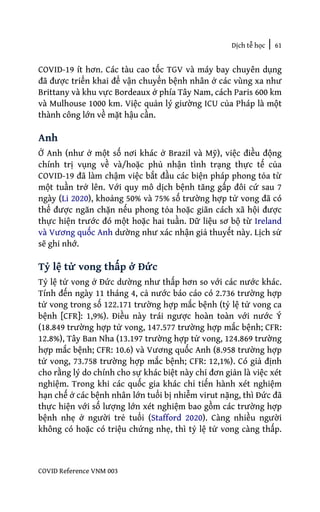 Dịch tễ học | 61
COVID Reference VNM 003
COVID-19 ít hơn. Các tàu cao tốc TGV và máy bay chuyên dụng
đã được triển khai để vận chuyển bệnh nhân ở các vùng xa như
Brittany và khu vực Bordeaux ở phía Tây Nam, cách Paris 600 km
và Mulhouse 1000 km. Việc quản lý giường ICU của Pháp là một
thành công lớn về mặt hậu cần.
Anh
Ở Anh (như ở một số nơi khác ở Brazil và Mỹ), việc điều động
chính trị vụng về và/hoặc phủ nhận tình trạng thực tế của
COVID-19 đã làm chậm việc bắt đầu các biện pháp phong tỏa từ
một tuần trở lên. Với quy mô dịch bệnh tăng gấp đôi cứ sau 7
ngày (Li 2020), khoảng 50% và 75% số trường hợp tử vong đã có
thể được ngăn chặn nếu phong tỏa hoặc giãn cách xã hội được
thực hiện trước đó một hoặc hai tuần. Dữ liệu sơ bộ từ Ireland
và Vương quốc Anh dường như xác nhận giả thuyết này. Lịch sử
sẽ ghi nhớ.
Tỷ lệ tử vong thấp ở Đức
Tỷ lệ tử vong ở Đức dường như thấp hơn so với các nước khác.
Tính đến ngày 11 tháng 4, cả nước báo cáo có 2.736 trường hợp
tử vong trong số 122.171 trường hợp mắc bệnh (tỷ lệ tử vong ca
bệnh [CFR]: 1,9%). Điều này trái ngược hoàn toàn với nước Ý
(18.849 trường hợp tử vong, 147.577 trường hợp mắc bệnh; CFR:
12.8%), Tây Ban Nha (13.197 trường hợp tử vong, 124.869 trường
hợp mắc bệnh; CFR: 10.6) và Vương quốc Anh (8.958 trường hợp
tử vong, 73.758 trường hợp mắc bệnh; CFR: 12,1%). Có giả định
cho rằng lý do chính cho sự khác biệt này chỉ đơn giản là việc xét
nghiệm. Trong khi các quốc gia khác chỉ tiến hành xét nghiệm
hạn chế ở các bệnh nhân lớn tuổi bị nhiễm virut nặng, thì Đức đã
thực hiện với số lượng lớn xét nghiệm bao gồm các trường hợp
bệnh nhẹ ở người trẻ tuổi (Stafford 2020). Càng nhiều người
không có hoặc có triệu chứng nhẹ, thì tỷ lệ tử vong càng thấp.
 
