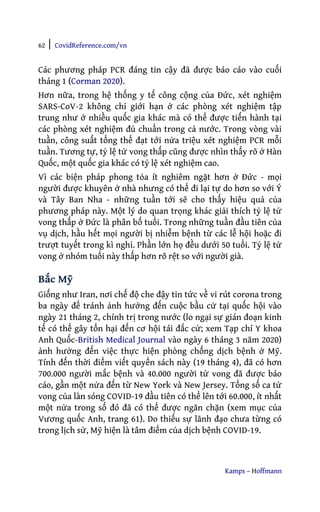 62 | CovidReference.com/vn
Kamps – Hoffmann
Các phương pháp PCR đáng tin cậy đã được báo cáo vào cuối
tháng 1 (Corman 2020).
Hơn nữa, trong hệ thống y tế công cộng của Đức, xét nghiệm
SARS-CoV-2 không chỉ giới hạn ở các phòng xét nghiệm tập
trung như ở nhiều quốc gia khác mà có thể được tiến hành tại
các phòng xét nghiệm đủ chuẩn trong cả nước. Trong vòng vài
tuần, công suất tổng thể đạt tới nửa triệu xét nghiệm PCR mỗi
tuần. Tương tự, tỷ lệ tử vong thấp cũng được nhìn thấy rõ ở Hàn
Quốc, một quốc gia khác có tỷ lệ xét nghiệm cao.
Vì các biện pháp phong tỏa ít nghiêm ngặt hơn ở Đức - mọi
người được khuyên ở nhà nhưng có thể đi lại tự do hơn so với Ý
và Tây Ban Nha - những tuần tới sẽ cho thấy hiệu quả của
phương pháp này. Một lý do quan trọng khác giải thích tỷ lệ tử
vong thấp ở Đức là phân bố tuổi. Trong những tuần đầu tiên của
vụ dịch, hầu hết mọi người bị nhiễm bệnh từ các lễ hội hoặc đi
trượt tuyết trong kì nghỉ. Phần lớn họ đều dưới 50 tuổi. Tỷ lệ tử
vong ở nhóm tuổi này thấp hơn rõ rệt so với người già.
Bắc Mỹ
Giống như Iran, nơi chế độ che đậy tin tức về vi rút corona trong
ba ngày để tránh ảnh hưởng đến cuộc bầu cử tại quốc hội vào
ngày 21 tháng 2, chính trị trong nước (lo ngại sự gián đoạn kinh
tế có thể gây tổn hại đến cơ hội tái đắc cử; xem Tạp chí Y khoa
Anh Quốc-British Medical Journal vào ngày 6 tháng 3 năm 2020)
ảnh hưởng đến việc thực hiện phòng chống dịch bệnh ở Mỹ.
Tính đến thời điểm viết quyển sách này (19 tháng 4), đã có hơn
700.000 người mắc bệnh và 40.000 người tử vong đã được báo
cáo, gần một nửa đến từ New York và New Jersey. Tổng số ca tử
vong của làn sóng COVID-19 đầu tiên có thể lên tới 60.000, ít nhất
một nửa trong số đó đã có thể được ngăn chặn (xem mục của
Vương quốc Anh, trang 61). Do thiếu sự lãnh đạo chưa từng có
trong lịch sử, Mỹ hiện là tâm điểm của dịch bệnh COVID-19.
 