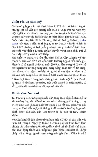 Dịch tễ học | 63
COVID Reference VNM 003
Châu Phi và Nam Mỹ
Các trường hợp mắc mới được báo cáo từ khắp nơi trên thế giới,
nhưng con số vẫn còn tương đối thấp ở Châu Phi và Nam Mỹ.
Một nghiên cứu đã ước tính nguy cơ lan truyền SARS-CoV-2 qua
chuyến bay chở các hành khách từ bốn thành phố lớn của Trung
Quốc (Vũ Hán, Bắc Kinh, Thượng Hải và Quảng Châu) (Haider
2020). Từ ngày 1 đến 31 tháng 1, có tới 388.287 hành khách đã
đến 1.297 sân bay ở 168 quốc gia hoặc vùng lãnh thổ trên toàn
thế giới. Vào tháng 1, nguy cơ lan truyền virut sang châu Phi và
Nam Mỹ dường như ở mức thấp.
Vào ngày 19 tháng 4, Châu Phi, Nam Phi, Ai Cập, Algeria và Mo-
rocco đã báo cáo từ 2.500 đến 3.000 trường hợp ở mỗi quốc gia.
Algeria có số người chết cao nhất (367), nhiều trong số đó có thể
bắt nguồn từ những công dân đang sống hoặc trở về từ Pháp.
Con số cao như vậy cho thấy số người nhiễm bệnh ở Algeria có
thể cao hơn đáng kể so với con số 2.500 được báo cáo chính thức.
Ở Nam Mỹ, Brazil đang trên đường trở thành một ổ dịch lớn do
sự quản lý yếu kém. Ecuador, một quốc gia có 17 triệu người, có
số người chết cao nhất so với quy mô dân số.
Úc và New Zealand
Tại Úc, tổng số trường hợp mắc mới tăng theo cấp số nhân kể từ
khi trường hợp đầu tiên được xác nhận vào ngày 25 tháng 1, duy
trì ổn định vào khoảng ngày 22 tháng 3 và bắt đầu giảm vào đầu
tháng 4. Tính đến ngày 19 tháng 4, đã có 6.606 trường hợp mắc
bệnh được báo cáo, gần 50% trong số đó đến từ New South
Wales.
New Zealand đã báo cáo trường hợp mắc COVID-19 đầu tiên vào
ngày 28 tháng 2. Ngày 26 tháng 3, chính phủ đã thực hiện lệnh
phong tỏa trên toàn quốc, công dân chỉ có thể rời khỏi nhà trong
các hoạt động thiết yếu. Tiếp xúc gần (close contact) chỉ được
phép với những người trong cùng một gia đình. Với dân số 5
 