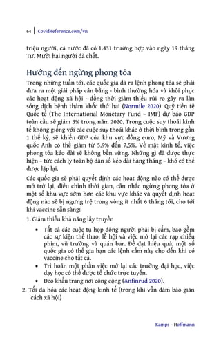 64 | CovidReference.com/vn
Kamps – Hoffmann
triệu người, cả nước đã có 1.431 trường hợp vào ngày 19 tháng
Tư. Mười hai người đã chết.
Hướng đến ngừng phong tỏa
Trong những tuần tới, các quốc gia đã ra lệnh phong tỏa sẽ phải
đưa ra một giải pháp cân bằng - bình thường hóa và khôi phục
các hoạt động xã hội - đồng thời giảm thiểu rủi ro gây ra làn
sóng dịch bệnh thảm khốc thứ hai (Normile 2020). Quỹ tiền tệ
Quốc tế (The International Monetary Fund – IMF) dự báo GDP
toàn cầu sẽ giảm 3% trong năm 2020. Trong cuộc suy thoái kinh
tế không giống với các cuộc suy thoái khác ở thời bình trong gần
1 thế kỷ, sẽ khiến GDP của khu vực đồng euro, Mỹ và Vương
quốc Anh có thể giảm từ 5.9% đến 7,5%. Về mặt kinh tế, việc
phong tỏa kéo dài sẽ không bền vững. Những gì đã được thực
hiện – tức cách ly toàn bộ dân số kéo dài hàng tháng – khó có thể
được lặp lại.
Các quốc gia sẽ phải quyết định các hoạt động nào có thể được
mở trở lại, điều chỉnh thời gian, cân nhắc ngừng phong tỏa ở
một số khu vực sớm hơn các khu vực khác và quyết định hoạt
động nào sẽ bị ngưng trệ trong vòng ít nhất 6 tháng tới, cho tới
khi vaccine sẵn sàng:
1. Giảm thiểu khả năng lây truyền
• Tất cả các cuộc tụ họp đông người phải bị cấm, bao gồm
các sự kiện thể thao, lễ hội và việc mở lại các rạp chiếu
phim, vũ trường và quán bar. Để đạt hiệu quả, một số
quốc gia có thể gia hạn các lệnh cấm này cho đến khi có
vaccine cho tất cả.
• Trì hoãn một phần việc mở lại các trường đại học, việc
dạy học có thể được tổ chức trực tuyến.
• Đeo khẩu trang nơi công cộng (Anfinrud 2020).
2. Tối đa hóa các hoạt động kinh tế (trong khi vẫn đảm bảo giãn
cách xã hội)
 