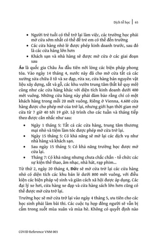 Dịch tễ học | 65
COVID Reference VNM 003
• Người trẻ tuổi có thể trở lại làm việc, các trường học phải
mở cửa sớm nhất có thể để trẻ em có thể đến trường
• Các cửa hàng nhỏ lẻ được phép kinh doanh trước, sau đó
là các cửa hàng lớn hơn
• Khách sạn và nhà hàng sẽ được mở cửa ở các giai đoạn
sau
Áo là quốc gia Châu Âu đầu tiên nới lỏng các biện pháp phong
tỏa. Vào ngày 14 tháng 4, nước này đã cho mở cửa tất cả các
xưởng sửa chữa ô tô và xe đạp, rửa xe, cửa hàng bán nguyên vật
liệu xây dựng, sắt và gỗ, các khu vườn trung tâm (bất kể quy mô)
cũng như các cửa hàng khác với diện tích kinh doanh dưới 400
mét vuông. Những cửa hàng này phải đảm bảo rằng chỉ có một
khách hàng trong mỗi 20 mét vuông. Riêng ở Vienna, 4.600 cửa
hàng được cho phép mở của trở lại, nhưng giới hạn thời gian mở
cửa từ 7 giờ 40 tới 19 giờ. Lộ trình cho các tuần và tháng tiếp
theo được cân nhắc như sau:
• Ngày 1 tháng 5: Tất cả các cửa hàng, trung tâm thương
mại nhỏ và tiệm làm tóc được phép mở cửa trở lại.
• Ngày 15 tháng 5: Có khả năng sẽ mở lại các dịch vụ như
nhà hàng và khách sạn.
• Sau ngày 15 tháng 5: Có khả năng trường học được mở
cửa lại.
• Tháng 7: Có khả năng nhưng chưa chắc chắn - tổ chức các
sự kiện thể thao, âm nhạc, nhà hát, rạp phim…
Từ thứ 2, ngày 20 tháng 4, Đức sẽ mở cửa trở lại các cửa hàng
nhỏ có diện tích các khu bán lẻ dưới 800 mét vuông, với điều
kiện các biện pháp vệ sinh và giãn cách xã hội được áp dụng. Các
đại lý xe hơi, cửa hàng xe đạp và cửa hàng sách lớn hơn cũng có
thể được mở cửa trở lại.
Trường học sẽ mở cửa trở lại vào ngày 4 tháng 5, ưu tiên cho các
học sinh phải làm bài thi. Các cuộc tụ họp đông người sẽ vẫn bị
cấm trong suốt mùa xuân và mùa hè. Không có quyết định nào
 
