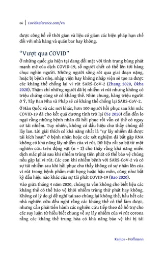 66 | CovidReference.com/vn
Kamps – Hoffmann
được công bố về thời gian và liệu có giảm các biện pháp hạn chế
đối với nhà hàng và quán bar hay không.
“Vượt qua COVID”
Ở những quốc gia hiện tại đang đối mặt với tình trạng bùng phát
mạnh mẽ của dịch COVID-19, số người chết có thể lên tới hàng
chục nghìn người. Những người sống sót qua giai đoạn nặng,
hoặc bị bệnh nhẹ, nhập viện hay không nhập viện sẽ tạo ra được
các kháng thể chống lại vi rút SARS-CoV-2 (Zhang 2020, Okba
2020). Thậm chí những người đã bị nhiễm vi rút nhưng không có
triệu chứng cũng sẽ có kháng thể. Nhìn chung, hàng triệu người
ở Ý, Tây Ban Nha và Pháp sẽ có kháng thể chống lại SARS-CoV-2.
Ở Hàn Quốc và các nơi khác, hơn 100 người hồi phục sau khi mắc
COVID-19 đã cho kết quả dương tính trở lại (Ye 2020) dẫn đến lo
ngại rằng những bệnh nhân đã hồi phục rồi vẫn có thể có nguy
cơ tái nhiễm. Tuy nhiên, không có dấu hiệu cho thấy chúng dễ
lây lan. Lời giải thích có khả năng nhất là “sự lây nhiễm đã được
tái kích hoạt” ở bệnh nhân hoặc các xét nghiệm đã bắt gặp RNA
không có khả năng lây nhiễm của vi rút. Dữ liệu rất sơ bộ từ một
nghiên cứu trên động vật (n = 2) cho thấy rằng khả năng miễn
dịch mắc phải sau khi nhiễm trùng tiên phát có thể bảo vệ chúng
nếu gặp lại vi rút. Các con khỉ nhiễm bệnh với SARS-CoV-2 và có
sự tái nhiễm sau khi hồi phục cho thấy không có sự nhân lên của
vi rút trong bệnh phẩm mũi họng hoặc hậu môn, cũng như bất
kỳ dấu hiệu nào khác của sự tái phát COVID-19 (Bao 2020).
Vào giữa tháng 4 năm 2020, chúng ta vẫn không cho biết liệu các
kháng thể có thể bảo vệ khỏi nhiễm trùng thứ phát hay không.
Không có lý do gì để nghĩ tại sao chúng lại không thể, hầu hết các
nhà nghiên cứu đều nghĩ rằng các kháng thể có thể làm được,
nhưng cần phải tiến hành các nghiên cứu tiếp theo để hỗ trợ cho
các suy luận từ hiểu biết chung về sự lây nhiễm của vi rút corona
rằng các kháng thể trung hòa có khả năng bảo vệ khi bị tái
 