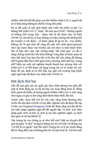 Dịch tễ học | 67
COVID Reference VNM 003
nhiễm. Một khi đã hồi phục sau khi nhiễm SARS-CoV-2, người đó
sẽ có khả năng không bị nhiễm trùng thứ phát.
Đã có đề xuất về việc giới thiệu một cuốn hộ chiếu có ghi “có
kháng thể SARS-CoV-2”, hoặc “đã vượt qua COVID”. Những người
có kháng thể trung hòa - được cho là đã được bảo vệ khỏi
COVID-19, cho dù họ có hay không có triệu chứng nên không thể
lây truyền vi rút được - sẽ được phép đi lại tự do . Tuy nhiên,
không chỉ là quá sớm để công bố một viễn cảnh (passe-partout)
như vậy (xem đoạn văn trước), mà còn đưa ra một thách thức
lớn về hậu cần: Liệu việc chứng nhận “đã vượt qua” có cần ở
dạng chứng minh thư tốn kém không? Công dân sẽ được quản lý
như thế nào? Sau bao lâu thẻ sẽ bị thu hồi nếu nồng độ kháng
thể bị giảm dần theo thời gian (xem chương Miễn dịch học, trang
89)? Hiện tại, một xét nghiệm huyết thanh học dương tính với
SARS-CoV-2 có thể được sử dụng trong các cơ sở chăm sóc sức
khỏe để xác định ai có thể tiếp xúc gần với trường hợp bệnh
nghi ngờ hoặc đã được xác nhận mắc COVID-19.
Đợt dịch thứ hai
Vấn đề nan giải mà các quốc gia thực hiện phong tỏa phải đối
mặt là khởi động lại và tối đa hóa các hoạt động kinh tế, đồng
thời, giảm tối thiểu số lượng người nhiễm SARS-CoV-2 mới cũng
như nguy cơ gây ra làn sóng dịch bệnh thảm khốc lần hai.
Trước mắt, chưa thể trở lại với cuộc sống bình thường như
trước khi đại dịch COVID-19 xảy đến. Nghiên cứu đã được đề cập
ở trên của Ferguson (Ferguson 2020) dự đoán rằng sau khi dỡ bỏ
các biện pháp nghiêm ngặt để bắt người dân “ở nhà” (các biện
pháp giãn cách xã hội và cách ly tại nhà nghiêm ngặt), vụ dịch
đơn giản sẽ trở lại (Hình 7)!
Vậy tương lai của chúng ta sẽ như thế nào? Một sự chuyển đổi
qua lại giữa “ở nhà” trong ba tháng xen kẽ với một vài tháng của
“có thể đi ra ngoài” một lần nữa? Chúng tôi có lý do chính đáng
để tin rằng điều này là không khả thi về mặt kinh tế. Trừ khi một
 