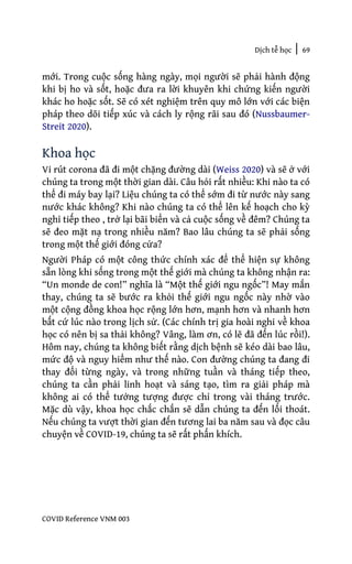 Dịch tễ học | 69
COVID Reference VNM 003
mới. Trong cuộc sống hàng ngày, mọi người sẽ phải hành động
khi bị ho và sốt, hoặc đưa ra lời khuyên khi chứng kiến người
khác ho hoặc sốt. Sẽ có xét nghiệm trên quy mô lớn với các biện
pháp theo dõi tiếp xúc và cách ly rộng rãi sau đó (Nussbaumer-
Streit 2020).
Khoa học
Vi rút corona đã đi một chặng đường dài (Weiss 2020) và sẽ ở với
chúng ta trong một thời gian dài. Câu hỏi rất nhiều: Khi nào ta có
thể đi máy bay lại? Liệu chúng ta có thể sớm đi từ nước này sang
nước khác không? Khi nào chúng ta có thể lên kế hoạch cho kỳ
nghỉ tiếp theo , trở lại bãi biển và cả cuộc sống về đêm? Chúng ta
sẽ đeo mặt nạ trong nhiều năm? Bao lâu chúng ta sẽ phải sống
trong một thế giới đóng cửa?
Người Pháp có một công thức chính xác để thể hiện sự không
sẵn lòng khi sống trong một thế giới mà chúng ta không nhận ra:
“Un monde de con!” nghĩa là “Một thế giới ngu ngốc”! May mắn
thay, chúng ta sẽ bước ra khỏi thế giới ngu ngốc này nhờ vào
một cộng đồng khoa học rộng lớn hơn, mạnh hơn và nhanh hơn
bất cứ lúc nào trong lịch sử. (Các chính trị gia hoài nghi về khoa
học có nên bị sa thải không? Vâng, làm ơn, có lẽ đã đến lúc rồi!).
Hôm nay, chúng ta không biết rằng dịch bệnh sẽ kéo dài bao lâu,
mức độ và nguy hiểm như thế nào. Con đường chúng ta đang đi
thay đổi từng ngày, và trong những tuần và tháng tiếp theo,
chúng ta cần phải linh hoạt và sáng tạo, tìm ra giải pháp mà
không ai có thể tưởng tượng được chỉ trong vài tháng trước.
Mặc dù vậy, khoa học chắc chắn sẽ dẫn chúng ta đến lối thoát.
Nếu chúng ta vượt thời gian đến tương lai ba năm sau và đọc câu
chuyện về COVID-19, chúng ta sẽ rất phấn khích.
 