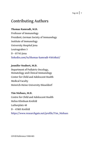 Top 10 | 7
COVID Reference VNM 003
Contributing Authors
Thomas Kamradt, M.D.
Professor of Immunology
President, German Society of Immunology
Institute of Immunology
University Hospital Jena
Leutragraben 3
D – 07743 Jena
linkedin.com/in/thomas-kamradt-93816ba5/
Jennifer Neubert, M.D.
Department of Pediatric Oncology,
Hematology and Clinical Immunology
Center for Child and Adolescent Health
Medical Faculty
Heinrich-Heine-University Düsseldorf
Tim Niehues, M.D.
Centre for Child and Adolescent Health
Helios Klinikum Krefeld
Lutherplatz 40
D – 47805 Krefeld
https://www.researchgate.net/profile/Tim_Niehues
 