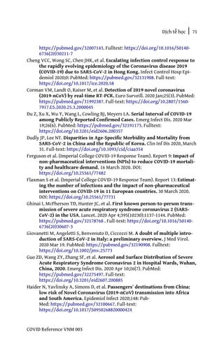 Dịch tễ học | 71
COVID Reference VNM 003
https://pubmed.gov/32007143. Fulltext: https://doi.org/10.1016/S0140-
6736(20)30211-7
Cheng VCC, Wong SC, Chen JHK, et al. Escalating infection control response to
the rapidly evolving epidemiology of the Coronavirus disease 2019
(COVID-19) due to SARS-CoV-2 in Hong Kong. Infect Control Hosp Epi-
demiol 2020;0: PubMed: https://pubmed.gov/32131908. Full-text:
https://doi.org/10.1017/ice.2020.58
Corman VM, Landt O, Kaiser M, et al. Detection of 2019 novel coronavirus
(2019-nCoV) by real-time RT-PCR. Euro Surveill. 2020 Jan;25(3). PubMed:
https://pubmed.gov/31992387. Full-text: https://doi.org/10.2807/1560-
7917.ES.2020.25.3.2000045
Du Z, Xu X, Wu Y, Wang L, Cowling BJ, Meyers LA. Serial Interval of COVID-19
among Publicly Reported Confirmed Cases. Emerg Infect Dis. 2020 Mar
19;26(6). PubMed: https://pubmed.gov/32191173. Fulltext:
https://doi.org/10.3201/eid2606.200357
Dudly JP, Lee NT. Disparities in Age-Specific Morbidity and Mortality from
SARS-CoV-2 in China and the Republic of Korea. Clin Inf Dis 2020, March
31. Full-text: https://doi.org/10.1093/cid/ciaa354
Ferguson et al. (Imperial College COVID-19 Response Team). Report 9: Impact of
non-pharmaceutical interventions (NPIs) to reduce COVID-19 mortali-
ty and healthcare demand. 16 March 2020. DOI:
https://doi.org/10.25561/77482
Flaxman S et al. (Imperial College COVID-19 Response Team). Report 13: Estimat-
ing the number of infections and the impact of non-pharmaceutical
interventions on COVID-19 in 11 European countries. 30 March 2020.
DOI: https://doi.org/10.25561/77731
Ghinai I, McPherson TD, Hunter JC, et al. First known person-to-person trans-
mission of severe acute respiratory syndrome coronavirus 2 (SARS-
CoV-2) in the USA. Lancet. 2020 Apr 4;395(10230):1137-1144. PubMed:
https://pubmed.gov/32178768 . Full-text: https://doi.org/10.1016/S0140-
6736(20)30607-3
Giovanetti M, Angeletti S, Benvenuto D, Ciccozzi M. A doubt of multiple intro-
duction of SARS-CoV-2 in Italy: a preliminary overview. J Med Virol.
2020 Mar 19. PubMed: https://pubmed.gov/32190908. Fulltext:
https://doi.org/10.1002/jmv.25773
Guo ZD, Wang ZY, Zhang SF, et al. Aerosol and Surface Distribution of Severe
Acute Respiratory Syndrome Coronavirus 2 in Hospital Wards, Wuhan,
China, 2020. Emerg Infect Dis. 2020 Apr 10;26(7). PubMed:
https://pubmed.gov/32275497. Full-text:
https://doi.org/10.3201/eid2607.200885
Haider N, Yavlinsky A, Simons D, et al. Passengers’ destinations from China:
low risk of Novel Coronavirus (2019-nCoV) transmission into Africa
and South America. Epidemiol Infect 2020;148: Pub-
Med: https://pubmed.gov/32100667. Full-text:
https://doi.org/10.1017/S0950268820000424
 