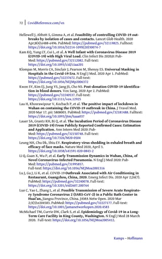 72 | CovidReference.com/vn
Kamps – Hoffmann
Hellewell J, Abbott S, Gimma A, et al. Feasibility of controlling COVID-19 out-
breaks by isolation of cases and contacts. Lancet Glob Health. 2020
Apr;8(4):e488-e496. PubMed: https://pubmed.gov/32119825. Fulltext:
https://doi.org/10.1016/S2214-109X(20)30074-7
Kam KQ, Yung CF, Cui L, et al. A Well Infant with Coronavirus Disease 2019
(COVID-19) with High Viral Load. Clin Infect Dis 2020;0: Pub-
Med: https://pubmed.gov/32112082. Full-text:
https://doi.org/10.1093/cid/ciaa201
Klompas M, Morris CA, Sinclair J, Pearson M, Shenoy ES. Universal Masking in
Hospitals in the Covid-19 Era. N Engl J Med. 2020 Apr 1. PubMed:
https://pubmed.gov/32237672. Full-text:
https://doi.org/10.1056/NEJMp2006372
Kwon SY, Kim EJ, Jung YS, Jang JS, Cho NS. Post-donation COVID-19 identifica-
tion in blood donors. Vox Sang. 2020 Apr 2. PubMed:
https://pubmed.gov/32240537. Full-text:
https://doi.org/10.1111/vox.12925
Lau H, Khosrawipour V, Kocbach P, et al. The positive impact of lockdown in
Wuhan on containing the COVID-19 outbreak in China. J Travel Med.
2020 Mar 17. pii: 5808003. PubMed: https://pubmed.gov/32181488. Fulltext:
https://doi.org/10.1093/jtm/taaa037
Lauer SA, Grantz KH, Bi Q, et al. The Incubation Period of Coronavirus Disease
2019 (COVID-19) From Publicly Reported Confirmed Cases: Estimation
and Application. Ann Intern Med 2020: Pub-
Med: https://pubmed.gov/32150748. Full-text:
https://doi.org/10.7326/M20-0504
Leung NH, Chu Dk, Shiu EY. Respiratory virus shedding in exhaled breath and
efficacy of face masks. Nature Med 2020, April 3.
https://doi.org/10.1038/s41591-020-0843-2
Li Q, Guan X, Wu P, et al. Early Transmission Dynamics in Wuhan, China, of
Novel Coronavirus-Infected Pneumonia. N Engl J Med 2020: Pub-
Med: https://pubmed.gov/31995857.
Full-text: https://doi.org/10.1056/NEJMoa2001316
Lu J, Gu J, Li K, et al. COVID-19 Outbreak Associated with Air Conditioning in
Restaurant, Guangzhou, China, 2020. Emerg Infect Dis. 2020 Apr 2;26(7).
PubMed: https://pubmed.gov/32240078. Full-text:
https://doi.org/10.3201/eid2607.200764
Luo C, Yao L, Zhang L, et al. Possible Transmission of Severe Acute Respirato-
ry Syndrome Coronavirus 2 (SARS-CoV-2) in a Public Bath Center in
Huai’an, Jiangsu Province, China. JAMA Netw Open. 2020 Mar
2;3(3):e204583. PubMed: https://pubmed.gov/32227177. Full-text:
https://doi.org/10.1001/jamanetworkopen.2020.4583
McMichael TM, Currie DW, Clark S, et al. Epidemiology of Covid-19 in a Long-
Term Care Facility in King County, Washington. N Engl J Med 28 March
2020. Full-text: https://doi.org/10.1056/NEJMoa2005412.
 