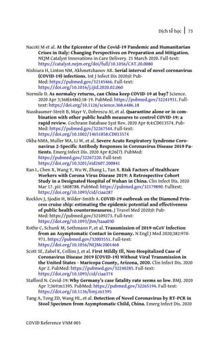 Dịch tễ học | 73
COVID Reference VNM 003
Nacoti M et al. At the Epicenter of the Covid-19 Pandemic and Humanitarian
Crises in Italy: Changing Perspectives on Preparation and Mitigation.
NEJM Catalyst Innovations in Care Delivery. 21 March 2020. Full-text:
https://catalyst.nejm.org/doi/full/10.1056/CAT.20.0080
Nishiura H, Linton NM, Akhmetzhanov AR. Serial interval of novel coronavirus
(COVID-19) infections. Int J Infect Dis 2020;0: Pub-
Med: https://pubmed.gov/32145466. Full-text:
https://doi.org/10.1016/j.ijid.2020.02.060
Normile D. As normalcy returns, can China keep COVID-19 at bay? Science.
2020 Apr 3;368(6486):18-19. PubMed: https://pubmed.gov/32241931. Full-
text: https://doi.org/10.1126/science.368.6486.18
Nussbaumer-Streit B, Mayr V, Dobrescu AI, et al. Quarantine alone or in com-
bination with other public health measures to control COVID-19: a
rapid review. Cochrane Database Syst Rev. 2020 Apr 8;4:CD013574. Pub-
Med: https://pubmed.gov/32267544. Full-text:
https://doi.org/10.1002/14651858.CD013574
Okba NMA, Muller MA, Li W, et al. Severe Acute Respiratory Syndrome Coro-
navirus 2-Specific Antibody Responses in Coronavirus Disease 2019 Pa-
tients. Emerg Infect Dis. 2020 Apr 8;26(7). PubMed:
https://pubmed.gov/32267220. Full-text:
https://doi.org/10.3201/eid2607.200841
Ran L, Chen X, Wang Y, Wu W, Zhang L, Tan X. Risk Factors of Healthcare
Workers with Corona Virus Disease 2019: A Retrospective Cohort
Study in a Designated Hospital of Wuhan in China. Clin Infect Dis. 2020
Mar 17. pii: 5808788. PubMed: https://pubmed.gov/32179890. Fulltext:
https://doi.org/10.1093/cid/ciaa287
Rocklov J, Sjodin H, Wilder-Smith A. COVID-19 outbreak on the Diamond Prin-
cess cruise ship: estimating the epidemic potential and effectiveness
of public health countermeasures. J Travel Med 2020;0: Pub-
Med: https://pubmed.gov/32109273. Full-text:
https://doi.org/10.1093/jtm/taaa030
Rothe C, Schunk M, Sothmann P, et al. Transmission of 2019-nCoV Infection
from an Asymptomatic Contact in Germany. N Engl J Med 2020;382:970-
971. https://pubmed.gov/32003551. Full-text:
https://doi.org/10.1056/NEJMc2001468
Scott SE, Zabel K, Collins J, et al. First Mildly Ill, Non-Hospitalized Case of
Coronavirus Disease 2019 (COVID-19) Without Viral Transmission in
the United States - Maricopa County, Arizona, 2020. Clin Infect Dis. 2020
Apr 2. PubMed: https://pubmed.gov/32240285. Full-text:
https://doi.org/10.1093/cid/ciaa374
Stafford N. Covid-19: Why Germany’s case fatality rate seems so low. BMJ. 2020
Apr 7;369:m1395. PubMed: https://pubmed.gov/32265194. Full-text:
https://doi.org/10.1136/bmj.m1395
Tang A, Tong ZD, Wang HL, et al. Detection of Novel Coronavirus by RT-PCR in
Stool Specimen from Asymptomatic Child, China. Emerg Infect Dis. 2020
 