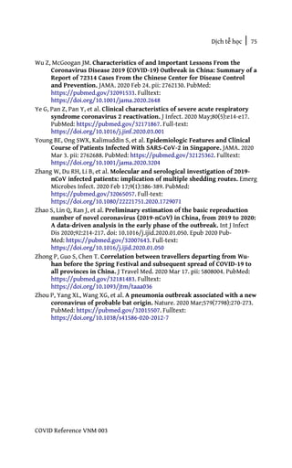 Dịch tễ học | 75
COVID Reference VNM 003
Wu Z, McGoogan JM. Characteristics of and Important Lessons From the
Coronavirus Disease 2019 (COVID-19) Outbreak in China: Summary of a
Report of 72314 Cases From the Chinese Center for Disease Control
and Prevention. JAMA. 2020 Feb 24. pii: 2762130. PubMed:
https://pubmed.gov/32091533. Fulltext:
https://doi.org/10.1001/jama.2020.2648
Ye G, Pan Z, Pan Y, et al. Clinical characteristics of severe acute respiratory
syndrome coronavirus 2 reactivation. J Infect. 2020 May;80(5):e14-e17.
PubMed: https://pubmed.gov/32171867. Full-text:
https://doi.org/10.1016/j.jinf.2020.03.001
Young BE, Ong SWX, Kalimuddin S, et al. Epidemiologic Features and Clinical
Course of Patients Infected With SARS-CoV-2 in Singapore. JAMA. 2020
Mar 3. pii: 2762688. PubMed: https://pubmed.gov/32125362. Fulltext:
https://doi.org/10.1001/jama.2020.3204
Zhang W, Du RH, Li B, et al. Molecular and serological investigation of 2019-
nCoV infected patients: implication of multiple shedding routes. Emerg
Microbes Infect. 2020 Feb 17;9(1):386-389. PubMed:
https://pubmed.gov/32065057. Full-text:
https://doi.org/10.1080/22221751.2020.1729071
Zhao S, Lin Q, Ran J, et al. Preliminary estimation of the basic reproduction
number of novel coronavirus (2019-nCoV) in China, from 2019 to 2020:
A data-driven analysis in the early phase of the outbreak. Int J Infect
Dis 2020;92:214-217. doi: 10.1016/j.ijid.2020.01.050. Epub 2020 Pub-
Med: https://pubmed.gov/32007643. Full-text:
https://doi.org/10.1016/j.ijid.2020.01.050
Zhong P, Guo S, Chen T. Correlation between travellers departing from Wu-
han before the Spring Festival and subsequent spread of COVID-19 to
all provinces in China. J Travel Med. 2020 Mar 17. pii: 5808004. PubMed:
https://pubmed.gov/32181483. Fulltext:
https://doi.org/10.1093/jtm/taaa036
Zhou P, Yang XL, Wang XG, et al. A pneumonia outbreak associated with a new
coronavirus of probable bat origin. Nature. 2020 Mar;579(7798):270-273.
PubMed: https://pubmed.gov/32015507. Fulltext:
https://doi.org/10.1038/s41586-020-2012-7
 