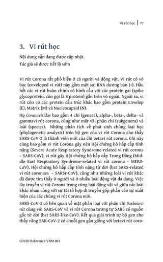 Vi rút học | 77
COVID Reference VNM 003
3. Vi rút học
Nội dung vẫn đang được cập nhật.
Tác giả sẽ được tiết lộ sớm
Vi rút Corona rất phổ biến ở cả người và động vật. Vi rút có vỏ
bọc (enveloped vi rút) này gồm một sợi RNA dương bản (+). Hầu
hết các vi rút hoàn chỉnh có hình cầu với các protein gai (spike
glycoprotein, còn gọi là S protein) gắn trên vỏ ngoài. Ngoài ra, vi
rút còn có các protein cấu trúc khác bao gồm protein Envelop
(E), Matrix (M) và Nucleocapsid (N).
Họ Coranaviridae bao gồm 4 chi (genera), alpha-, beta-, delta- và
gammavi rút corona, cũng như một vài phân chi (subgenera) và
loài (species). Những phân tích về phát sinh chủng loại học
(phylogenetic analysis) trên bộ gen của vi rút Corona cho thấy
SARS-CoV-2 là thành viên mới của chi betavi rút corona. Chi này
cũng bao gồm vi rút Corona gây nên Hội chứng hô hấp cấp tính
nặng (Severe Acute Respiratory Syndrome-related vi rút corona
– SARS-CoV), vi rút gây Hội chứng hô hấp cấp Trung Đông (Mid-
dle East Respiratory Syndrome-related vi rút corona – MERS-
CoV), Hội chứng hô hấp cấp tính nặng từ dơi (bat SARS-related
vi rút coronaes – SARSr-CoV), cũng như những loài vi rút khác
đã được tìm thấy ở người và ở nhiều loài động vật đa dạng. Việc
lây truyền vi rút Corona trong cùng loài động vật và giữa các loài
khác nhau cùng với sự tái tổ hợp di truyền góp phần vào sự xuất
hiện của các chủng vi rút Corona mới.
SARS-CoV-2 có liên quan về mặt phân loại với phân chi Sarbecovi
rút cùng với SARS-CoV và vi rút Corona tương tự SARS có nguồn
gốc từ dơi (bat SARS-like-CoV). Kết quả giải trình tự bộ gen cho
thấy rằng SAR-CoV-2 có chuỗi gen gần giống với betavi rút coro-
 