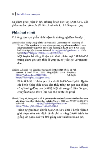 78 | CovidReference.com/vn
Kamps – Hoffmann
na được phát hiện ở dơi, nhưng khác biệt với SARS-CoV. Các
phần sau bao gồm các tài liệu chính về các chủ đề quan trọng.
Phân loại vi rút
Vui lòng xem qua phần bình luận của những nghiên cứu này.
Coronaviridae Study Group of the International Committee on Taxonomy of
Viruses. The species severe acute respiratory syndrome-related coro-
navirus: classifying 2019-nCoV and naming it SARS-CoV-2. Nat Micro-
biol. 2020 Apr;5(4):536-544. PubMed: https://pubmed.gov/32123347. Full-
text: https://doi.org/10.1038/s41564-020-0695-z
Một tuyên bố đồng thuận xác định phân loại SARS-CoV-2
(từng được gọi tạm thời là 2019-nCoV) vào họ Coronaviri-
dae.
Ceraolo C, Giorgi FM. Genomic variance of the 2019-nCoV vi rút
corona. J Med Virol. 2020 May;92(5):522-528. PubMed:
https://pubmed.gov/32027036. Full-text:
https://doi.org/10.1002/jmv.25700
Phân tích 56 trình tự gen của vi rút SARS-CoV-2 phân lập từ
các bệnh nhân khác nhau cho thấy trình tự gen của chúng
có sự tương đồng cao (> 99%). Một vài vùng có biến đổi gen,
chủ yếu ở locus ORF8 (mã hóa cho proteins phụ)
Zhou P, Yang XL, Wang XG, et al. A pneumonia outbreak associated with a new
vi rút corona of probable bat origin. Nature. 2020Mar;579(7798):270-273.
PubMed: https://pubmed.gov/32015507. Fulltext:
https://doi.org/10.1038/s41586-020-2012-7
Trình tự gen hoàn chỉnh của SARS-CoV-2 từ 5 bệnh nhân ở
giai đoạn sớm của dịch bệnh chỉ ra rằng 79,6% trình tự
giống với SARS-CoV và 96% giống với vi rút Corona ở dơi.
 