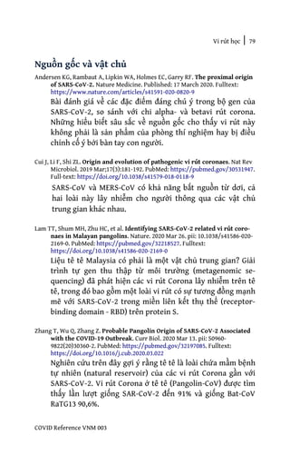 Vi rút học | 79
COVID Reference VNM 003
Nguồn gốc và vật chủ
Andersen KG, Rambaut A, Lipkin WA, Holmes EC, Garry RF. The proximal origin
of SARS-CoV-2. Nature Medicine. Published: 17 March 2020. Fulltext:
https://www.nature.com/articles/s41591-020-0820-9
Bài đánh giá về các đặc điểm đáng chú ý trong bộ gen của
SARS-CoV-2, so sánh với chi alpha- và betavi rút corona.
Những hiểu biết sâu sắc về nguồn gốc cho thấy vi rút này
không phải là sản phẩm của phòng thí nghiệm hay bị điều
chỉnh cố ý bởi bàn tay con người.
Cui J, Li F, Shi ZL. Origin and evolution of pathogenic vi rút coronaes. Nat Rev
Microbiol. 2019 Mar;17(3):181-192. PubMed: https://pubmed.gov/30531947.
Full-text: https://doi.org/10.1038/s41579-018-0118-9
SARS-CoV và MERS-CoV có khả năng bắt nguồn từ dơi, cả
hai loài này lây nhiễm cho người thông qua các vật chủ
trung gian khác nhau.
Lam TT, Shum MH, Zhu HC, et al. Identifying SARS-CoV-2 related vi rút coro-
naes in Malayan pangolins. Nature. 2020 Mar 26. pii: 10.1038/s41586-020-
2169-0. PubMed: https://pubmed.gov/32218527. Fulltext:
https://doi.org/10.1038/s41586-020-2169-0
Liệu tê tê Malaysia có phải là một vật chủ trung gian? Giải
trình tự gen thu thập từ môi trường (metagenomic se-
quencing) đã phát hiện các vi rút Corona lây nhiễm trên tê
tê, trong đó bao gồm một loài vi rút có sự tương đồng mạnh
mẽ với SARS-CoV-2 trong miền liên kết thụ thể (receptor-
binding domain - RBD) trên protein S.
Zhang T, Wu Q, Zhang Z. Probable Pangolin Origin of SARS-CoV-2 Associated
with the COVID-19 Outbreak. Curr Biol. 2020 Mar 13. pii: S0960-
9822(20)30360-2. PubMed: https://pubmed.gov/32197085. Fulltext:
https://doi.org/10.1016/j.cub.2020.03.022
Nghiên cứu trên đây gợi ý rằng tê tê là loài chứa mầm bệnh
tự nhiên (natural reservoir) của các vi rút Corona gần với
SARS-CoV-2. Vi rút Corona ở tê tê (Pangolin-CoV) được tìm
thấy lần lượt giống SAR-CoV-2 đến 91% và giống Bat-CoV
RaTG13 90,6%.
 