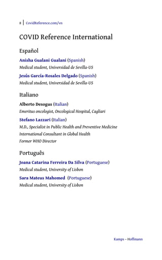 8 | CovidReference.com/vn
Kamps – Hoffmann
COVID Reference International
Español
Anisha Gualani Gualani (Spanish)
Medical student, Universidad de Sevilla-US
Jesús García-Rosales Delgado (Spanish)
Medical student, Universidad de Sevilla-US
Italiano
Alberto Desogus (Italian)
Emeritus oncologist, Oncological Hospital, Cagliari
Stefano Lazzari (Italian)
M.D., Specialist in Public Health and Preventive Medicine
International Consultant in Global Health
Former WHO Director
Português
Joana Catarina Ferreira Da Silva (Portuguese)
Medical student, University of Lisbon
Sara Mateus Mahomed (Portuguese)
Medical student, University of Lisbon
 