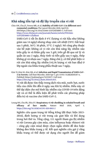 80 | CovidReference.com/vn
Kamps – Hoffmann
Khả năng tồn tại và độ lây truyền của vi rút
Chin AW, Chu JT, Perera MR, et al. Stability of SARS-CoV-2 in different envi-
ronmental conditions.The Lancet Microbe 2020, April 02.
DOI:https://doi.org/10.1016/S2666-5247(20)30003-3. Full-text:
https://www.thelancet.com/journals/lanmic/article/PIIS2666-
5247(20)30003-3/fulltext
SARS-CoV-2 rất ổn định ở 4°C (lượng vi rút hầu như không
giảm sau 14 ngày) nhưng nhạy cảm với nhiệt (70°C: bất hoạt
sau 5 phút, 56°C: 30 phút, 37°C: 2 ngày). Nó cũng phụ thuộc
vào bề mặt: không có vi rút còn khả năng lây nhiễm nào
trên giấy in và khăn giấy sau 3 giờ, trên gỗ đã qua xử lý và
quần áo sau 2 ngày, thủy tinh và tiền giấy sau 4 ngày, thép
không gỉ và nhựa sau 7 ngày. Đáng chú ý, có thể phát hiện vi
rút còn khả năng lây nhiễm (<0,1% lượng vi rút ban đầu) ở
lớp ngoài của khẩu trang phẫu thuật sau 7 ngày.
Kim YI, Kim SG, Kim SM, et al. Infection and Rapid Transmission of SARS-CoV-
2 in Ferrets. Cell Host Microbe. 2020 Apr 5. pii: S1931-3128(20)30187-6.
PubMed: https://pubmed.gov/32259477. Full-text:
https://doi.org/10.1016/j.chom.2020.03.023.
Vi rút đã được tìm thấy trong dịch rửa mũi, nước bọt, nước
tiểu của chồn lên đến 8 ngày sau khi bị nhiễm. Điều này có
thể đại diện cho mô hình lây nhiễm của COVID-19 trên động
vật và có thể là điều kiện để phát triển các phương pháp
điều trị và vaccine cho SARS-CoV-2.
Leung NH, Chu Dk, Shiu EY. Respiratory vi rút shedding in exhaled breath and
efficacy of face masks. Nature Med 2020, April 3.
https://doi.org/10.1038/s41591-020-0843-2
Nghiên cứu quan trọng từ Hồng Kông (đã thực hiện 2013-
2016), định lượng vi rút trong các giọt bắn và khí dung
trong hơi thở ra. Tổng cộng, 111 người tham gia (bị nhiễm
vi rút Corona gây cảm mùa, cúm influenza hoặc rhinovi rút
– cũng gây cảm mùa) được chọn ngẫu nhiên để đeo hoặc
không đeo khẩu trang y tế. Kết quả nghiên cứu gợi ý rằng
khẩu trang có thể được sử dụng cho người ốm để giảm
 