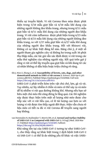 Vi rút học | 81
COVID Reference VNM 003
thiểu sự truyền bệnh. Vi rút Corona theo mùa được phát
hiện trong 3/10 mẫu giọt bắn và 4/10 mẫu khí dung của
những người không đeo khẩu trang, nhưng trong 0/11 mẫu
giọt bắn và 0/11 mẫu khí dung của những người đeo khẩu
trang. Vi rút cúm influenza được phát hiện trong 6/23 mẫu
giọt bắn và 8/23 mẫu khí dung của những người không đeo
khẩu trang, so với 1/27 mẫu giọt bắn và 6/27 mẫu khí dung
của những người đeo khẩu trang. Đối với Rhinovi rút,
không có sự khác biệt đáng kể nào. Đáng chú ý, ở một số
người tham gia nghiên cứu và không ho trong suốt 30 phút
thu thập mẫu, các tác giả vẫn xác định được vi rút trong các
mẫu thử nghiệm của những người này. Kết quả trên gợi ý
rằng vi rút có thể lây truyền qua giọt bắn và khí dung từ các
cá nhân không có dấu hiệu hoặc triệu chứng rõ ràng.
Shi J, Wen Z, Zhong G, et al. Susceptibility of ferrets, cats, dogs, and other
domesticated animals to SARS-vi rút corona 2. Science. 2020 Apr 8. pii:
science.abb7015. PubMed: https://pubmed.gov/32269068. Full-text:
https://doi.org/10.1126/science.abb7015
SARS-CoV-2 phát triển kém trên vật chủ chó, lợn, gà và vịt.
Tuy nhiên, sự lây nhiễm ở chồn và mèo có thể xảy ra và mèo
dễ bị nhiễm vi rút qua đường không khí. Nhưng nếu bạn sở
hữu một chú mèo thì cũng đừng lo lắng quá. Các thí nghiệm
này được thực hiện trên một số lượng nhỏ mèo được cho
tiếp xúc với vi rút liều cao, có lẽ tải lượng cao hơn so với
lượng vi rút được tìm thấy ngoài đời thực. Hiện vẫn chưa rõ
liệu mèo có tiết ra đủ vi rút Corona để truyền sang người
hay không.
van Doremalen N, Bushmaker T, Morris DH, et al. Aerosol and Surface Stability
of SARS-CoV-2 as Compared with SARS-CoV-1. N Engl J Med. 2020 Mar
17. PubMed: https://pubmed.gov/32182409. Fulltext:
https://doi.org/10.1056/NEJMc2004973
Khả năng tồn tại của SARS-CoV-2 tương tự như SARS-CoV-
1, cho thấy rằng sự khác biệt trong 2 dịch bệnh SAR-CoV-2
và SAR-CoV-1 có thể là do những yếu tố khác và việc SARS-
 