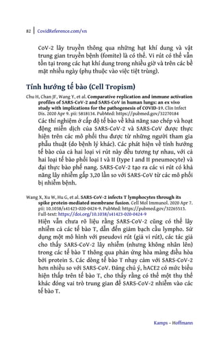 82 | CovidReference.com/vn
Kamps – Hoffmann
CoV-2 lây truyền thông qua những hạt khí dung và vật
trung gian truyền bệnh (fomite) là có thể. Vi rút có thể vẫn
tồn tại trong các hạt khí dung trong nhiều giờ và trên các bề
mặt nhiều ngày (phụ thuộc vào việc tiệt trùng).
Tính hướng tế bào (Cell Tropism)
Chu H, Chan JF, Wang Y, et al. Comparative replication and immune activation
profiles of SARS-CoV-2 and SARS-CoV in human lungs: an ex vivo
study with implications for the pathogenesis of COVID-19. Clin Infect
Dis. 2020 Apr 9. pii: 5818134. PubMed: https://pubmed.gov/32270184
Các thí nghiệm ở cấp độ tế bào về khả năng sao chép và hoạt
động miễn dịch của SARS-CoV-2 và SARS-CoV được thực
hiện trên các mô phổi thu được từ những người tham gia
phẫu thuật (do bệnh lý khác). Các phát hiện về tính hướng
tế bào của cả hai loại vi rút này đều tương tự nhau, với cả
hai loại tế bào phổi loại I và II (type I and II pneumocyte) và
đại thực bào phế nang. SARS-CoV-2 tạo ra các vi rút có khả
năng lây nhiễm gấp 3,20 lần so với SARS-CoV từ các mô phổi
bị nhiễm bệnh.
Wang X, Xu W, Hu G, et al. SARS-CoV-2 infects T lymphocytes through its
spike protein-mediated membrane fusion. Cell Mol Immunol. 2020 Apr 7.
pii: 10.1038/s41423-020-0424-9. PubMed: https://pubmed.gov/32265513.
Full-text: https://doi.org/10.1038/s41423-020-0424-9
Hiện vẫn chưa rõ liệu rằng SARS-CoV-2 cũng có thể lây
nhiễm cả các tế bào T, dẫn đến giảm bạch cầu lympho. Sử
dụng một mô hình với pseudovi rút (giả vi rút), các tác giả
cho thấy SARS-CoV-2 lây nhiễm (nhưng không nhân lên)
trong các tế bào T thông qua phản ứng hòa màng điều hòa
bởi protein S. Các dòng tế bào T nhạy cảm với SARS-CoV-2
hơn nhiều so với SARS-CoV. Đáng chú ý, hACE2 có mức biểu
hiện thấp trên tế bào T, cho thấy rằng có thể một thụ thể
khác đóng vai trò trung gian để SARS-CoV-2 nhiễm vào các
tế bào T.
 