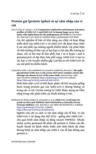 Vi rút học | 83
COVID Reference VNM 003
Protein gai (protein Spike) và sự xâm nhập của vi
rút
Chu H, Chan JF, Wang Y, et al. Comparative replication and immune activation
profiles of SARS-CoV-2 and SARS-CoV in human lungs: an ex vivo
study with implications for the pathogenesis of COVID-19. Clin Infect
Dis. 2020 Apr 9. pii: 5818134. PubMed: https://pubmed.gov/32270184.
Các thí nghiệm tế bào về khả năng sao chép và hoạt động
miễn dịch của SARS-CoV-2 và SARS-CoV đã được thực hiện
ở các mô phổi của những người nhiễm bệnh. Các phát hiện
về tính hướng tế bào của cả hai loại vi rút này đều tương tự
nhau, với cả hai loại tế bào phổi loại I và II (type I and II
pneumocyte) và đại thực bào phế nang. SARS-CoV-2 tạo ra
các hạt vi rút truyền nhiễm gấp 3,20 lần so với SARS-CoV từ
các mô phổi bị nhiễm bệnh.
Coutard B, Valle C, de Lamballerie X, Canard B, Seidah NG, Decroly E. The spike
glycoprotein of the new vi rút corona 2019-nCoV contains a furin-like
cleavage site absent in CoV of the same clade. Antiviral Res. 2020
Apr;176:104742. PubMed: https://pubmed.gov/32057769. Fulltext:
https://doi.org/10.1016/j.antiviral.2020.104742
Phát hiện một vị trí có thể được phân cắt bởi enzyme giống
furin trong protein gai của SARS-CoV-2 nhưng không có
trong các vi rút Corona tương tự SARS khác; mang lại tiềm
năng trong việc phát triển các thuốc kháng vi rút.
Hoffmann M, Kleine-Weber H, Schroeder S, et al. SARS-CoV-2 Cell Entry De-
pends on ACE2 and TMPRSS2 and Is Blocked by a Clinically Proven
Protease Inhibitor. Cell. 2020 Mar 4. pii: S0092-8674(20)30229-4. PubMed:
https://pubmed.gov/32142651. Fulltext:
https://doi.org/10.1016/j.cell.2020.02.052
Nghiên cứu chỉ ra cách vi rút xâm nhập vào tế bào. Vi rút
SARS-CoV-2 sử dụng thụ thể ACE2 - giống như SARS-CoV -
cho quá trình xâm nhập và dùng enzym TMPRSS2 (thuộc
nhóm serine protease) để phân cắt protein S. Thêm vào đó,
huyết thanh từ bệnh nhân SARS mới khỏi bệnh đã chặn
(trung hòa) sự xâm nhập của SARS-2 vào tế bào thông qua
protein S.
 