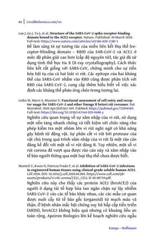 84 | CovidReference.com/vn
Kamps – Hoffmann
Lan J, Ge J, Yu J, et al. Structure of the SARS-CoV-2 spike receptor-binding
domain bound to the ACE2 receptor. Nature. Published: 30 March 2020.
Full-text: https://www.nature.com/articles/s41586-020-2180-5
Để làm sáng tỏ sự tương tác của miền liên kết thụ thể (re-
ceptor-blinding domain – RBD) của SAR-CoV-2 và ACE2 ở
mức độ phân giải cao hơn (cấp độ nguyên tử), tác giả đã sử
dụng tinh thể học tia X (X-ray crystallography). Cách thức
liên kết rất giống với SARS-CoV, chứng minh cho sự tiến
hóa hội tụ của cả hai loài vi rút. Các epitope của hai kháng
thể của SARS-CoV nhắm vào RBD cũng được phân tích với
RBD của SARS-CoV-2, cung cấp thêm hiểu biết về việc xác
định các kháng thể phản ứng chéo trong tương lai.
Letko M, Marzi A, Munster V. Functional assessment of cell entry and recep-
tor usage for SARS-CoV-2 and other lineage B betavi rút coronaes. Nat
Microbiol. 2020 Apr;5(4):562-569. PubMed: https://pubmed.gov/32094589.
Full-text: https://doi.org/10.1038/s41564-020-0688-y
Nghiên cứu quan trọng về sự xâm nhập của vi rút, sử dụng
một nền tảng nhanh chóng và tiết kiệm với chức năng cho
phép kiểm tra một nhóm lớn vi rút nghi ngờ có khả năng
gây bệnh từ động vật. Sự phân cắt vi rút bởi protease của
vật chủ trong quá trình xâm nhập của vi rút là một rào cản
đáng kể đối với một số vi rút dòng B. Tuy nhiên, một số vi
rút corona đã vượt qua được rào cản này và xâm nhập vào
tế bào người thông qua một loại thụ thể chưa được biết.
Monteil V, Kwon H, Patricia Prado P, et al. Inhibition of SARS-CoV-2 infections
in engineered human tissues using clinical-grade soluble human ACE2.
Cell 2020. DOI: 10.1016/j.cell.2020.04.004. https://www.cell.com/pb-
assets/products/vi rút corona/CELL_CELL-D-20-00739.pdf.
Nghiên cứu này cho thấy các protein ACE2 (hrsACE2) của
người ở dạng tái tổ hợp hòa tan ngăn chặn sự lây nhiễm
SARS-CoV-2 vào các tế bào khác nhau, các các mẫu cơ quan
được nuôi cấy từ tế bào gốc (organoid) từ mạch máu và
thận. Ở bệnh nhân mắc hội chứng suy hô hấp cấp tiến triển
(ARDS), hrsACE2 không hiệu quả nhưng có khoảng liều an
toàn rộng. Apeiron Biologics lên kế hoạch nghiên cứu ngẫu
 