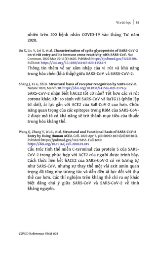 Vi rút học | 85
COVID Reference VNM 003
nhiên trên 200 bệnh nhân COVID-19 vào tháng Tư năm
2020.
Ou X, Liu Y, Lei X, et al. Characterization of spike glycoprotein of SARS-CoV-2
on vi rút entry and its immune cross-reactivity with SARS-CoV. Nat
Commun. 2020 Mar 27;11(1):1620. PubMed: https://pubmed.gov/32221306.
Fulltext: https://doi.org/10.1038/s41467-020-15562-9
Thông tin thêm về sự xâm nhập của vi rút và khả năng
trung hòa chéo (khá thấp) giữa SARS-CoV và SARS-CoV-2.
Shang J, Ye G, Shi K. Structural basis of receptor recognition by SARS-CoV-2.
Nature 2020, March 30. https://doi.org/10.1038/s41586-020-2179-y.
SARS-CoV-2 nhận biết hACE2 tốt cỡ nào? Tốt hơn các vi rút
corona khác. Khi so sánh với SARS-CoV và RaTG13 (phân lập
từ dơi), ái lực gắn với ACE2 của SaR-CoV-2 cao hơn. Chức
năng quan trọng của các epitopes trong RBM của SARS-CoV-
2 được mô tả có khả năng sẽ trở thành mục tiêu của thuốc
trung hòa kháng thể.
Wang Q, Zhang Y, Wu L, et al. Structural and Functional Basis of SARS-CoV-2
Entry by Using Human ACE2. Cell. 2020 Apr 7. pii: S0092-8674(20)30338-X.
PubMed: https://pubmed.gov/32275855. Full-text:
https://doi.org/10.1016/j.cell.2020.03.045
Cấu trúc tinh thể miền C-terminal của protein S của SARS-
CoV-2 trong phức hợp với ACE2 của người được trình bày.
Cách thức liên kết hACE2 của SARS-CoV-2 có vẻ tương tự
như SARS-CoV, nhưng sự thay thế một vài axit amin quan
trọng đã tăng nhẹ tương tác và dẫn đến ái lực đối với thụ
thể cao hơn. Các thí nghiệm trên kháng thể chỉ ra sự khác
biệt đáng chú ý giữa SARS-CoV và SARS-CoV-2 về tính
kháng nguyên.
 