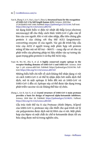 86 | CovidReference.com/vn
Kamps – Hoffmann
Yan R, Zhang Y, Li Y, Xia L, Guo Y, Zhou Q. Structural basis for the recognition
of SARS-CoV-2 by full-length human ACE2. Science. 2020 Mar
27;367(6485):1444-1448. PubMed: https://pubmed.gov/32132184. Full-text:
https://doi.org/10.1126/science.abb2762
Sử dụng kính hiển vi điện tử nhiệt độ thấp (cryo-electron
microscopy) để cho thấy cách thức SARS-CoV-2 gắn vào tế
bào của con người. Khi vi rút xâm nhập, đầu tiên chúng gắn
protein S của chúng với thụ thể ACE2 (angiotensin-
converting enzyme 2) của người. Tác giả đã trình bày cấu
trúc của ACE2 ở người trong một phức hợp với protein
màng tế bào mà nó hỗ trợ – B0AT1 - cung cấp cơ sở cho sự
phát triển của phương pháp trị liệu nhắm vào sự tương tác
quan trọng giữa protein S và thụ thể ACE2 này.
Yuan M, Wu NC, Zhu X, et al. A highly conserved cryptic epitope in the
receptor-binding domains of SARS-CoV-2 and SARS-CoV. Science. 2020
Apr 3. pii: science.abb7269. PubMed: https://pubmed.gov/32245784. Full-
text: https://doi.org/10.1126/science.abb7269
Những hiểu biết chi tiết về cách kháng thể nhận dạng vi rút
và cách SARS-CoV-2 có thể bị nhận diện bởi miễn dịch thể
dịch, mô tả một epitope ít biến đổi mà cả SARS-CoV và
SARS-CoV-2 đều có. Epitope này có thể được tận dụng trong
phát triển vaccine và các kháng thể bảo vệ chéo.
Zhang L, Lin D, Sun X, et al. Crystal structure of SARS-CoV-2 main protease
provides a basis for design of improved alpha-ketoamide inhibitors.
Science. 2020 Mar 20. PubMed: https://pubmed.gov/32198291. Fulltext:
https://doi.org/10.1126/science.abb3405
Cấu trúc tinh thể tia X của Protease chính (Mpro, 3Clpro)
của SARS-CoV-2, protease này cần thiết cho quá trình xử lý
các polyproteins được dịch mã từ RNA của vi rút. Một phức
hợp của Mpro và một chất ức chế α-ketoamide được tối ưu
hóa cũng được mô tả trong nghiên cứu.
 