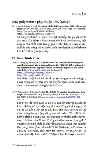 Vi rút học | 87
COVID Reference VNM 003
RNA-polymerase phụ thuộc RNA (RdRp)
Gao Y, Yan L, Huang Y, et al. Structure of the RNA-dependent RNA polymerase
from COVID-19 vi rút. Science. 2020 Apr 10. pii: science.abb7498. PubMed:
https://pubmed.gov/32277040. Full-text:
https://doi.org/10.1126/science.abb7498
Sử dụng kính hiển vi điện tử nhiệt độ thấp, tác giả đã mô tả
cấu trúc của RdRp – RNA-dependent RNA polymerase, một
enzym chủ chốt khác trong quá trình nhân lên của vi rút.
Nghiên cứu cũng chỉ ra được cách remdesivir và sofosbuvir
liên kết với polymerase này.
Tài liệu chính khác
Chan JF, Zhang AJ, Yuan S, et al. Simulation of the clinical and pathological
manifestations of Vi rút corona Disease 2019 (COVID-19) in golden Syr-
ian hamster model: implications for disease pathogenesis and trans-
missibility. Clin Infect Dis. 2020 Mar 26. PubMed:
https://pubmed.gov/32215622. Fulltext:
https://doi.org/10.1093/cid/ciaa325
Mô hình chuột bạch có sẵn được sử dụng như một công cụ
quan trọng để nghiên cứu sự truyền bệnh, sinh bệnh học,
điều trị và vaccine chống lại SARS-CoV-2.
Le TT, Andreadakis Z, Kumar A, et al. The COVID-19 vaccine development land-
scape. Nature reviews drug discovery. 09 April 2020. doi: 10.1038/d41573-
020-00073-5. Full-text: https://www.nature.com/articles/d41573-020-
00073-5.
Bảng tóm tắt tổng quan từ dữ liệu của bảy chuyên gia đã kết
luận: những nỗ lực hiện nay là chưa từng có về cả quy mô
và tốc độ; đồng thời đã có dấu hiệu cho thấy vaccine có thể
được dùng trong cộng đồng vào đầu năm 2021. Tính đến
ngày 8 tháng 4 năm 2020, các chương trình thử nghiệm vac-
cine trên toàn cầu đã có 115 ứng cử viên vaccine, trong đó 5
vaccine sáng giá nhất đã chuyển sang giai đoạn thử nghiệm
lâm sàng, bao gồm mRNA-1273 từ Moderna, Ad5-nCoV từ
CanSino Biologics, INO-4800 từ Inovio, LV-SMENP-DC và
mầm bệnh đặc hiệu aAPC từ Viện Y học Di truyền và Miễn
 