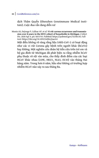 88 | CovidReference.com/vn
Kamps – Hoffmann
dịch Thâm Quyến (Shenzhen Genoimmune Medical Insti-
tute). Cuộc đua vẫn đang diễn ra!
Monto AS, DeJonge P, Callear AP, et al. Vi rút corona occurrence and transmis-
sion over 8 years in the HIVE cohort of households in Michigan. J Infect
Dis. 2020 Apr 4. pii: 5815743. PubMed: https://pubmed.gov/32246136. Full-
text: https://doi.org/10.1093/infdis/jiaa161
Một điều không rõ ràng rằng liệu SARS-CoV-2 có hoạt động
như các vi rút Corona gây bệnh trên người khác (hCoVs)
hay không. Một nghiên cứu đoàn hệ tiến cứu trên trẻ em và
hộ gia đình từ Michigan đã phát hiện ra rằng nhiễm hCoV
phụ thuộc rõ rệt vào mùa, cho thấy đỉnh điểm của các loại
HCoV khác nhau (229E, HKU1, NL63, OC43) vào tháng Hai
hàng năm. Trong hơn 8 năm, hầu như không có trường hợp
nhiễm HCoV nào xảy ra sau tháng Ba.
 