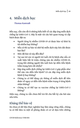 Miễn dịch học | 89
COVID Reference VNM 003
4. Miễn dịch học
Thomas Kamradt
Đến nay, vẫn còn rất ít những hiểu biết về các đáp ứng miễn dịch
chống lại SARS-CoV-2. Đây là một vài câu hỏi quan trọng và cấp
bách được đặt ra:
• Người từng bị nhiễm COVID-19 có được bảo vệ khỏi bị
tái nhiễm hay không?
• Nếu có thì sự bảo vệ nhờ hệ miễn dịch này kéo dài được
bao lâu?
• Mức độ bảo vệ này đến đâu?
• Tại sao trẻ em và người trẻ tuổi chỉ bị bệnh nhẹ nếu có
xuất hiện bất kì triệu chứng nào do nhiễm COVID-19,
trong khi những người lớn tuổi hơn lại diễn tiến bệnh
trầm trọng hơn rất nhiều?
• Đáp ứng miễn dịch chống lại SARS-CoV-2 góp phần như
thế nào vào diễn tiến bệnh? Có các đáp ứng miễn dịch
bệnh lý hay không?
• Chúng ta có thể dùng các thông số miễn dịch để tiên
đoán về nguy cơ diễn tiến bệnh trầm trọng ở từng bệnh
nhân không?
• Chúng ta có thể tạo ra vaccine chống lại SARS-CoV-2
không?
Hiện nay, chúng ta vẫn chưa thể trả lời cho bất kỳ câu hỏi nào
nêu trên.
Kháng thể bảo vệ
Do chưa có dữ liệu thực nghiệm hay lâm sàng vững chắc, chúng
ta có thể đưa ra một số phỏng đoán có cơ sở dựa trên những
 