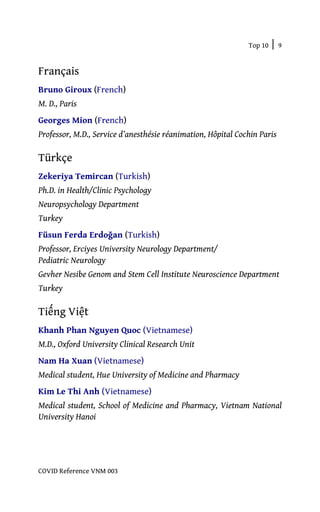 Top 10 | 9
COVID Reference VNM 003
Français
Bruno Giroux (French)
M. D., Paris
Georges Mion (French)
Professor, M.D., Service d’anesthésie réanimation, Hôpital Cochin Paris
Türkçe
Zekeriya Temircan (Turkish)
Ph.D. in Health/Clinic Psychology
Neuropsychology Department
Turkey
Füsun Ferda Erdoğan (Turkish)
Professor, Erciyes University Neurology Department/
Pediatric Neurology
Gevher Nesibe Genom and Stem Cell Institute Neuroscience Department
Turkey
Tiếng Việt
Khanh Phan Nguyen Quoc (Vietnamese)
M.D., Oxford University Clinical Research Unit
Nam Ha Xuan (Vietnamese)
Medical student, Hue University of Medicine and Pharmacy
Kim Le Thi Anh (Vietnamese)
Medical student, School of Medicine and Pharmacy, Vietnam National
University Hanoi
 