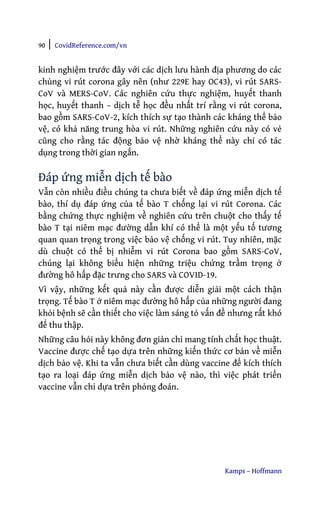 90 | CovidReference.com/vn
Kamps – Hoffmann
kinh nghiệm trước đây với các dịch lưu hành địa phương do các
chủng vi rút corona gây nên (như 229E hay OC43), vi rút SARS-
CoV và MERS-CoV. Các nghiên cứu thực nghiệm, huyết thanh
học, huyết thanh – dịch tễ học đều nhất trí rằng vi rút corona,
bao gồm SARS-CoV-2, kích thích sự tạo thành các kháng thể bảo
vệ, có khả năng trung hòa vi rút. Những nghiên cứu này có vẻ
cũng cho rằng tác động bảo vệ nhờ kháng thể này chỉ có tác
dụng trong thời gian ngắn.
Đáp ứng miễn dịch tế bào
Vẫn còn nhiều điều chúng ta chưa biết về đáp ứng miễn dịch tế
bào, thí dụ đáp ứng của tế bào T chống lại vi rút Corona. Các
bằng chứng thực nghiệm về nghiên cứu trên chuột cho thấy tế
bào T tại niêm mạc đường dẫn khí có thể là một yếu tố tương
quan quan trọng trong việc bảo vệ chống vi rút. Tuy nhiên, mặc
dù chuột có thể bị nhiễm vi rút Corona bao gồm SARS-CoV,
chúng lại không biểu hiện những triệu chứng trầm trọng ở
đường hô hấp đặc trưng cho SARS và COVID-19.
Vì vậy, những kết quả này cần được diễn giải một cách thận
trọng. Tế bào T ở niêm mạc đường hô hấp của những người đang
khỏi bệnh sẽ cần thiết cho việc làm sáng tỏ vấn đề nhưng rất khó
để thu thập.
Những câu hỏi này không đơn giản chỉ mang tính chất học thuật.
Vaccine được chế tạo dựa trên những kiến thức cơ bản về miễn
dịch bảo vệ. Khi ta vẫn chưa biết cần dùng vaccine để kích thích
tạo ra loại đáp ứng miễn dịch bảo vệ nào, thì việc phát triển
vaccine vẫn chỉ dựa trên phỏng đoán.
 