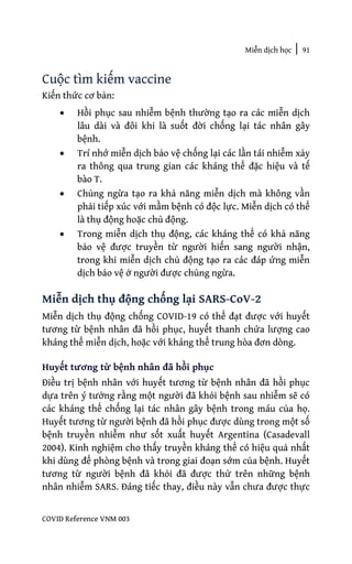Miễn dịch học | 91
COVID Reference VNM 003
Cuộc tìm kiếm vaccine
Kiến thức cơ bản:
• Hồi phục sau nhiễm bệnh thường tạo ra các miễn dịch
lâu dài và đôi khi là suốt đời chống lại tác nhân gây
bệnh.
• Trí nhớ miễn dịch bảo vệ chống lại các lần tái nhiễm xảy
ra thông qua trung gian các kháng thể đặc hiệu và tế
bào T.
• Chủng ngừa tạo ra khả năng miễn dịch mà không vần
phải tiếp xúc với mầm bệnh có độc lực. Miễn dịch có thể
là thụ động hoặc chủ động.
• Trong miễn dịch thụ động, các kháng thể có khả năng
bảo vệ được truyền từ người hiến sang người nhận,
trong khi miễn dịch chủ động tạo ra các đáp ứng miễn
dịch bảo vệ ở người được chủng ngừa.
Miễn dịch thụ động chống lại SARS-CoV-2
Miễn dịch thụ động chống COVID-19 có thể đạt được với huyết
tương từ bệnh nhân đã hồi phục, huyết thanh chứa lượng cao
kháng thể miễn dịch, hoặc với kháng thể trung hòa đơn dòng.
Huyết tương từ bệnh nhân đã hồi phục
Điều trị bệnh nhân với huyết tương từ bệnh nhân đã hồi phục
dựa trên ý tưởng rằng một người đã khỏi bệnh sau nhiễm sẽ có
các kháng thể chống lại tác nhân gây bệnh trong máu của họ.
Huyết tương từ người bệnh đã hồi phục được dùng trong một số
bệnh truyền nhiễm như sốt xuất huyết Argentina (Casadevall
2004). Kinh nghiệm cho thấy truyền kháng thể có hiệu quả nhất
khi dùng để phòng bệnh và trong giai đoạn sớm của bệnh. Huyết
tương từ người bệnh đã khỏi đã được thử trên những bệnh
nhân nhiễm SARS. Đáng tiếc thay, điều này vẫn chưa được thực
 