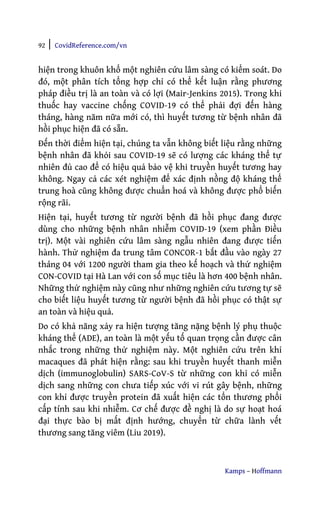 92 | CovidReference.com/vn
Kamps – Hoffmann
hiện trong khuôn khổ một nghiên cứu lâm sàng có kiểm soát. Do
đó, một phân tích tổng hợp chỉ có thể kết luận rằng phương
pháp điều trị là an toàn và có lợi (Mair-Jenkins 2015). Trong khi
thuốc hay vaccine chống COVID-19 có thể phải đợi đến hàng
tháng, hàng năm nữa mới có, thì huyết tương từ bệnh nhân đã
hồi phục hiện đã có sẵn.
Đến thời điểm hiện tại, chúng ta vẫn không biết liệu rằng những
bệnh nhân đã khỏi sau COVID-19 sẽ có lượng các kháng thể tự
nhiên đủ cao để có hiệu quả bảo vệ khi truyền huyết tương hay
không. Ngay cả các xét nghiệm để xác định nồng độ kháng thể
trung hoà cũng không được chuẩn hoá và không được phổ biến
rộng rãi.
Hiện tại, huyết tương từ người bệnh đã hồi phục đang được
dùng cho những bệnh nhân nhiễm COVID-19 (xem phần Điều
trị). Một vài nghiên cứu lâm sàng ngẫu nhiên đang được tiến
hành. Thử nghiệm đa trung tâm CONCOR-1 bắt đầu vào ngày 27
tháng 04 với 1200 người tham gia theo kế hoạch và thử nghiệm
CON-COVID tại Hà Lan với con số mục tiêu là hơn 400 bệnh nhân.
Những thử nghiệm này cũng như những nghiên cứu tương tự sẽ
cho biết liệu huyết tương từ người bệnh đã hồi phục có thật sự
an toàn và hiệu quả.
Do có khả năng xảy ra hiện tượng tăng nặng bệnh lý phụ thuộc
kháng thể (ADE), an toàn là một yếu tố quan trọng cần được cân
nhắc trong những thử nghiệm này. Một nghiên cứu trên khỉ
macaques đã phát hiện rằng: sau khi truyền huyết thanh miễn
dịch (immunoglobulin) SARS-CoV-S từ những con khỉ có miễn
dịch sang những con chưa tiếp xúc với vi rút gây bệnh, những
con khỉ được truyền protein đã xuất hiện các tổn thương phổi
cấp tính sau khi nhiễm. Cơ chế được đề nghị là do sự hoạt hoá
đại thực bào bị mất định hướng, chuyển từ chữa lành vết
thương sang tăng viêm (Liu 2019).
 