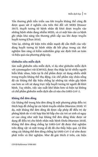 Miễn dịch học | 93
COVID Reference VNM 003
Tổn thương phổi tiến triển sau khi truyền kháng thể cũng đã
được quan sát ở nghiên cứu trên thỏ đối với MERS (Houser
2017). Huyết tương từ bệnh nhân đã khỏi được truyền vào
những bệnh nhân đang nhiễm MERS, và có một báo cáo ca bệnh
ghi nhận khả năng tổn thương phổi cấp sau khi được truyền
huyết tương (Chun 2016).
Tóm lại, những dữ kiện trên nhấn mạnh độ cần thiết của việc
dùng huyết tương từ bệnh nhân đã hồi phục trong các thử
nghiệm lâm sàng có kiểm soátnhằm giúp xác định tính an toàn
và hiệu quả của phương pháp này.
Globulin siêu miễn dịch
Sản xuất globulin siêu miễn dịch, ví dụ như globulin miễn dịch
với cytomegalovi rút (CMVIG), được thu thập lại từ nhiều người
hiến khác nhau, hiện tại là chế phẩm được sử dụng nhiều nhất
trong truyền kháng thể thụ động. Các chế phẩm này chứa nồng
độ các kháng thể đặc hiệu chống lại những tác nhân gây bệnh
cao hơn so với sử dụng trực tiếp huyết tương từ người đã khỏi
bệnh. Tuy nhiên, việc sản xuất khó khăn hơn và hiện tại không
có chế phẩm globulin miễn dịch sẵn có nào cho SARS-CoV-2.
Kháng thể đơn dòng
Các kháng thể trung hòa đơn dòng là một phương pháp điều trị
thích hợp để chống lại các bệnh truyền nhiễm (Marston 2018). Ví
dụ, một kháng thể đơn dòng đã được cấp phép để điều trị dự
phòng bệnh do vi rút hợp bào hô hấp cho các trẻ sơ sinh có nguy
cơ cao cũng như một loại kháng thể đơn dòng khác được sử
dụng để điều trị cho bệnh nhân mắc bệnh Ebola (Marston 2018).
Kháng thể đơn dòng chống lại SARS-CoV đã được thử nghiệm
trên động vật và một trong số đó đã cho thấy hiệu quả. Có khả
năng các kháng thể đơn dòng chống lại SARS-CoV-2 sẽ sớm được
phát triển và thử nghiệm. Như đã giải thích ở trên, các hiện
 