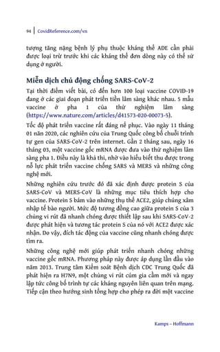 94 | CovidReference.com/vn
Kamps – Hoffmann
tượng tăng nặng bệnh lý phụ thuộc kháng thể ADE cần phải
được loại trừ trước khi các kháng thể đơn dòng này có thể sử
dụng ở người.
Miễn dịch chủ động chống SARS-CoV-2
Tại thời điểm viết bài, có đến hơn 100 loại vaccine COVID-19
đang ở các giai đoạn phát triển tiền lâm sàng khác nhau. 5 mẫu
vaccine ở pha 1 của thử nghiệm lâm sàng
(https://www.nature.com/articles/d41573-020-00073-5).
Tốc độ phát triển vaccine rất đáng nể phục. Vào ngày 11 tháng
01 năn 2020, các nghiên cứu của Trung Quốc công bố chuỗi trình
tự gen của SARS-CoV-2 trên internet. Gần 2 tháng sau, ngày 16
tháng 03, một vaccine gốc mRNA được đưa vào thử nghiệm lâm
sàng pha 1. Điều này là khả thi, nhờ vào hiểu biết thu được trong
nỗ lực phát triển vaccine chống SARS và MERS và những công
nghệ mới.
Những nghiên cứu trước đó đã xác định được protein S của
SARS-CoV và MERS-CoV là những mục tiêu thích hợp cho
vaccine. Protein S bám vào những thụ thể ACE2, giúp chúng xâm
nhập tế bào người. Mức độ tương đồng cao giữa protein S của 3
chủng vi rút đã nhanh chóng được thiết lập sau khi SARS-CoV-2
được phát hiện và tương tác protein S của nó với ACE2 được xác
nhận. Do vậy, đích tác động của vaccine cũng nhanh chóng được
tìm ra.
Những công nghệ mới giúp phát triển nhanh chóng những
vaccine gốc mRNA. Phương pháp này được áp dụng lần đầu vào
năm 2013. Trung tâm Kiểm soát Bệnh dịch CDC Trung Quốc đã
phát hiện ra H7N9, một chủng vi rút cúm gia cầm mới và ngay
lập tức công bố trình tự các kháng nguyên liên quan trên mạng.
Tiếp cận theo hướng sinh tổng hợp cho phép ra đời một vaccine
 