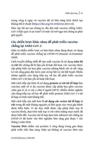 Miễn dịch học | 95
COVID Reference VNM 003
trong vòng 8 ngày và vaccine đó có khả năng kích thích tạo
kháng thể ở chuột (https://doi.org/10.1038/emi.2013.54).
Như vậy thì tại sao chúng ta vẫn đợi một vaccine chống SARS-
CoV-2 hiệu quả và an toàn? Có một vài trở ngại mà chúng ta phải
giải quyết.
Các chiến lược khác nhau để phát triển vaccine
chống lại SARS-CoV-2
Hiện có nhiều chiến lược cơ bản khác nhau đang được sử dụng
để phát triển vaccine chống lại COVID-19 (Amanat và Krammer
2020).
Cách truyền thống nhất để sản xuất vaccine là sử dụng toàn bộ
vi rút khi chúng đã bị làm yếu đi hoặc bất hoạt. Các vaccine được
cấp phép hiện tại bao gồm vaccine phòng bệnh sởi và sốt vàng
(vi rút sống giảm độc lực); cúm và bại liệt (vi rút bất hoạt). Nhiều
nhóm nghiên cứu đang tiếp tục nỗ lực để phát triển vaccine
SARS-CoV-2 bị làm yếu đi hoặc bất hoạt.
Một cách tiếp cận khác là sử dụng protein vi rút tái tổ hợp làm
vaccine; một số ví dụ vaccine được cấp phép bao gồm vaccine
viêm gan B và vi rút u nhú ở người (HPV). Nhiều nhóm nghiên
cứu đang tiếp tục nỗ lực để phát triển protein SARS-CoV-2 S tái
tổ hợp có tính sinh kháng thể.
Một cách tiếp cận mới hơn là sử dụng các vector tái tổ hợp vi
rút trong đó một kháng nguyên có liên quan của virut gây bệnh
được biểu hiện. Ví dụ duy nhất được cấp phép hiện nay là
vaccine Ebola, dựa trên một loại vi rút viêm miệng mụn nước đã
được biến đổi. Vaccine tái tổ hợp dựa trên Adenovi rút chống lại
COVID-19 đã bước vào thử nghiệm lâm sàng giai đoạn I vào
tháng 3 năm 2020.
Vaccine DNA nhắm vào protein S cũng đang trong giai đoạn
phát triển tiền lâm sàng. Hiện tại không có vaccine DNA nào
 