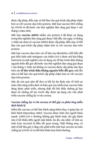 96 | CovidReference.com/vn
Kamps – Hoffmann
được cấp phép, điều này có thể làm cho quá trình cấp phép chậm
hơn so với vaccine dựa trên protein. Một loại vaccine DNA chống
lại COVID-19 đã bước vào thử nghiệm lâm sàng giai đoạn I vào
tháng 4 năm 2020.
Một loại vaccine mRNA nhắm vào protein S đã được sử dụng
trong thử nghiệm lâm sàng giai đoạn I bắt đầu vào ngày 16 tháng
3. Hiện tại chưa có vaccine mRNA được cấp phép, điều này có thể
làm cho quá trình cấp phép chậm hơn so với vaccine dựa trên
protein.
Một loại vaccine dựa trên các tế bào tua (dendritic cell) biến đổi
gen biểu hiện một minigene của SARS-CoV-2 được mã hóa bằng
lentiviral và một nghiên cứu sử dụng các tế bào trình diện kháng
nguyên biến đổi gen đã bước vào thử nghiệm lâm sàng giai đoạn
I vào tháng 3. Hiện tại không có vaccine được cấp phép nào dựa
trên các tế bào trình diện kháng nguyên biến đổi gen, một lần
nữa có thể làm cho quá trình cấp phép chậm hơn so với vaccine
dựa trên protein.
Mặc dù còn quá sớm để đưa ra bất kỳ dự đoán nào về tính an
toàn, khả năng miễn dịch và hiệu quả của nhiều loại vaccine hiện
đang được phát triển, nhưng thật tốt khi thấy những gì học
được từ những nỗ lực trước đây được áp dụng vào việc phát
triển vaccine chống lại vi rút corona.
Vaccine chống lại vi rút corona có thể gây ra phản ứng miễn
dịch bệnh lý
Hiếm khi vaccine có thể làm bệnh nặng thêm thay vì giúp bảo vệ
khỏi bệnh (Openshaw 2001). Vaccine được tiêm cho người khỏe
mạnh. SARS-CoV-2 thường không gây bệnh hoặc chỉ gây bệnh
nhẹ ở tối thiểu 80% người mắc bệnh. Do đó, cân nhắc về tính an
toàn (của vaccine) là điều tối quan trọng. Thật không may, có
một số dữ liệu gợi ý rằng việc phát triển một loại vaccine an toàn
chống lại COVID-19 có thể khó khăn hơn bình thường.
 