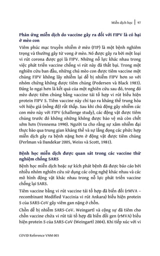 Miễn dịch học | 97
COVID Reference VNM 003
Phản ứng miễn dịch do vaccine gây ra đối với FIPV là có hại
ở mèo con
Viêm phúc mạc truyền nhiễm ở mèo (FIP) là một bệnh nghiêm
trọng và thường gây tử vong ở mèo. Nó được gây ra bởi một loại
vi rút corona được gọi là FIPV. Những nỗ lực khác nhau trong
việc phát triển vaccine chống vi rút này đã thất bại. Trong một
nghiên cứu ban đầu, những chú mèo con được tiêm vaccine một
chủng FIPV không lây nhiễm lại dễ bị nhiễm FIPV hơn so với
nhóm chứng không được tiêm chủng (Pedersen và Black 1983).
Đáng lo ngại hơn là kết quả của một nghiên cứu sau đó, trong đó
mèo được tiêm chủng bằng vaccine tái tổ hợp vi rút biểu hiện
protein FIPV S. Tiêm vaccine này chỉ tạo ra kháng thể trung hòa
với hiệu giá (nồng độ) rất thấp. Sau khi chủ động gây nhiễm các
con mèo này với FIPV (challenge study), các động vật được tiêm
chủng trước đó không những không được bảo vệ mà còn chết
sớm hơn (Vennema 1990). Người ta cho rằng sự xâm nhiễm đại
thực bào qua trung gian kháng thể và sự lắng đọng các phức hợp
miễn dịch gây ra bệnh nặng hơn ở động vật được tiêm chủng
(Perlman và Dandekar 2005, Weiss và Scott, 1981).
Bệnh học miễn dịch được quan sát trong các vaccine thử
nghiệm chống SARS
Bệnh học miễn dịch hoặc sự kích phát bệnh đã được báo cáo bởi
nhiều nhóm nghiên cứu sử dụng các công nghệ khác nhau và các
mô hình động vật khác nhau trong nỗ lực phát triển vaccine
chống lại SARS.
Tiêm vaccine bằng vi rút vaccine tái tổ hợp đã biến đổi (rMVA –
recombinant Modified Vaccinia vi rút Ankara) biểu hiện protein
S của SARS-CoV gây viêm gan nặng ở chồn.
Chồn dễ bị nhiễm SARS-CoV. Weingartl và cộng sự đã tiêm cho
chồn vaccine chứa vi rút tái tổ hợp đã biến đổi gen (rMVA) biểu
hiện protein S của SARS-CoV (Weingartl 2004). Khi tiếp xúc với vi
 