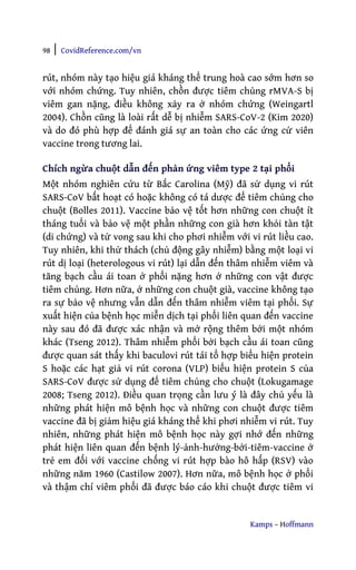 98 | CovidReference.com/vn
Kamps – Hoffmann
rút, nhóm này tạo hiệu giá kháng thể trung hoà cao sớm hơn so
với nhóm chứng. Tuy nhiên, chồn được tiêm chủng rMVA-S bị
viêm gan nặng, điều không xảy ra ở nhóm chứng (Weingartl
2004). Chồn cũng là loài rất dễ bị nhiễm SARS-CoV-2 (Kim 2020)
và do đó phù hợp để đánh giá sự an toàn cho các ứng cử viên
vaccine trong tương lai.
Chích ngừa chuột dẫn đến phản ứng viêm type 2 tại phổi
Một nhóm nghiên cứu từ Bắc Carolina (Mỹ) đã sử dụng vi rút
SARS-CoV bất hoạt có hoặc không có tá dược để tiêm chủng cho
chuột (Bolles 2011). Vaccine bảo vệ tốt hơn những con chuột ít
tháng tuổi và bảo vệ một phần những con già hơn khỏi tàn tật
(di chứng) và tử vong sau khi cho phơi nhiễm với vi rút liều cao.
Tuy nhiên, khi thử thách (chủ động gây nhiễm) bằng một loại vi
rút dị loại (heterologous vi rút) lại dẫn đến thâm nhiễm viêm và
tăng bạch cầu ái toan ở phổi nặng hơn ở những con vật được
tiêm chủng. Hơn nữa, ở những con chuột già, vaccine không tạo
ra sự bảo vệ nhưng vẫn dẫn đến thâm nhiễm viêm tại phổi. Sự
xuất hiện của bệnh học miễn dịch tại phổi liên quan đến vaccine
này sau đó đã được xác nhận và mở rộng thêm bởi một nhóm
khác (Tseng 2012). Thâm nhiễm phổi bởi bạch cầu ái toan cũng
được quan sát thấy khi baculovi rút tái tổ hợp biểu hiện protein
S hoặc các hạt giả vi rút corona (VLP) biểu hiện protein S của
SARS-CoV được sử dụng để tiêm chủng cho chuột (Lokugamage
2008; Tseng 2012). Điều quan trọng cần lưu ý là đây chủ yếu là
những phát hiện mô bệnh học và những con chuột được tiêm
vaccine đã bị giảm hiệu giá kháng thể khi phơi nhiễm vi rút. Tuy
nhiên, những phát hiện mô bệnh học này gợi nhớ đến những
phát hiện liên quan đến bệnh lý-ảnh-hưởng-bởi-tiêm-vaccine ở
trẻ em đối với vaccine chống vi rút hợp bào hô hấp (RSV) vào
những năm 1960 (Castilow 2007). Hơn nữa, mô bệnh học ở phổi
và thậm chí viêm phổi đã được báo cáo khi chuột được tiêm vi
 